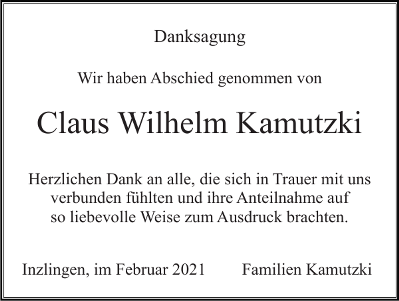 <p>Danksagung<br />Wir haben Abschied genommen von</p><p>Claus Wilhelm Kamutzki<br />Herzlichen Dank an alle, die sich in Trauer mit uns<br />verbunden fühlten und ihre Anteilnahme auf<br />so liebevolle Weise zum Ausdruck brachten.<br />Inzlingen, im Februar 2021</p><p>Familien Kamutzki</p>