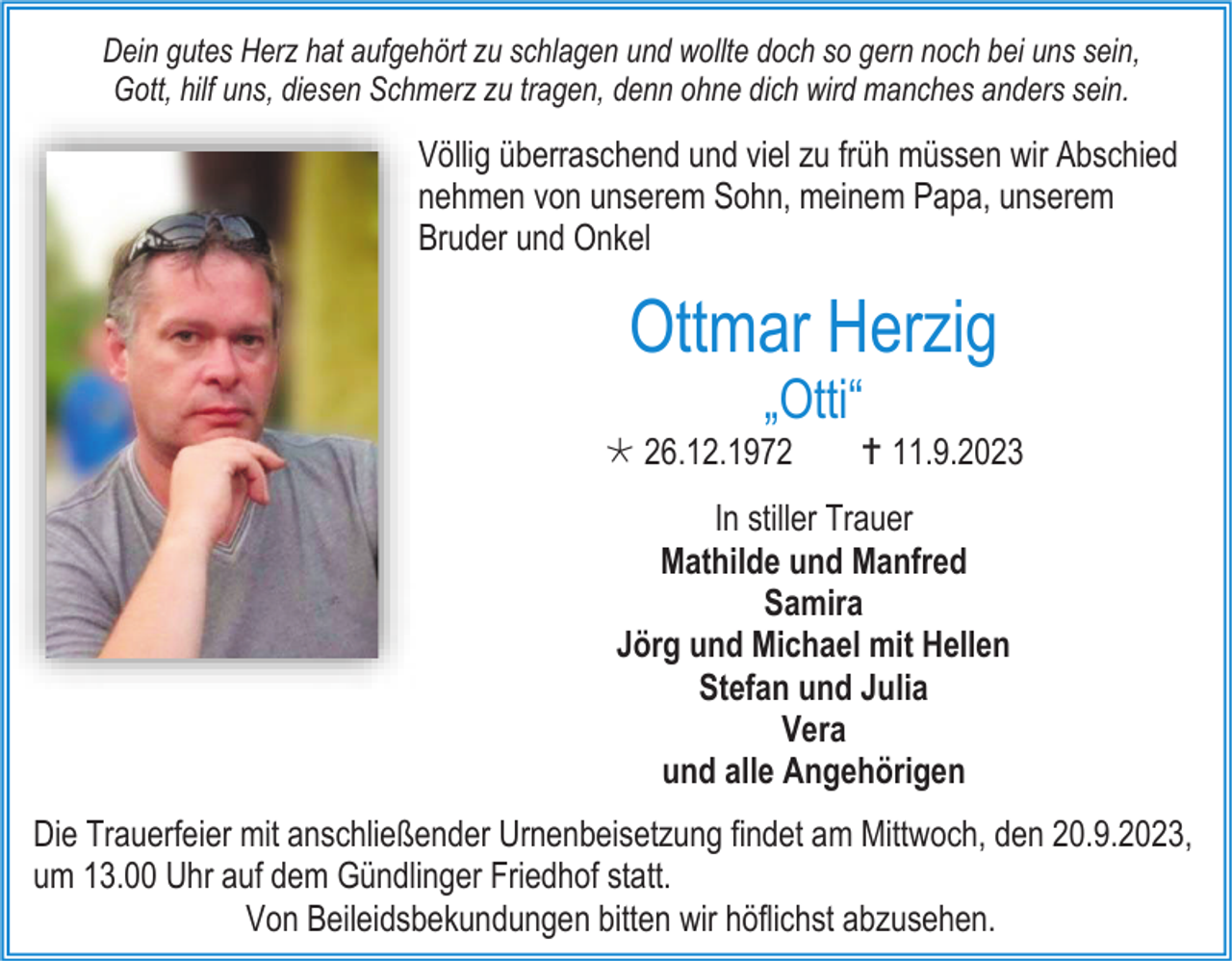 <p>Dein gutes Herz hat aufgehört zu schlagen und wollte doch so gern noch bei uns sein,<br />Gott, hilf uns, diesen Schmerz zu tragen, denn ohne dich wird manches anders sein.</p><p>Völlig überraschend und viel zu früh müssen wir Abschied<br />nehmen von unserem Sohn, meinem Papa, unserem<br />Bruder und Onkel</p><p>Ottmar Herzig<br />„Otti“<br /> 26.12.1972</p><p> 11.9.2023</p><p>In stiller Trauer<br />Mathilde und Manfred<br />Samira<br />Jörg und Michael mit Hellen<br />Stefan und Julia<br />Vera<br />und alle Angehörigen<br />Die Trauerfeier mit anschließender Urnenbeisetzung findet am Mittwoch, den 20.9.2023,<br />um 13.00 Uhr auf dem Gündlinger Friedhof statt.<br />Von Beileidsbekundungen bitten wir höflichst abzusehen.</p>