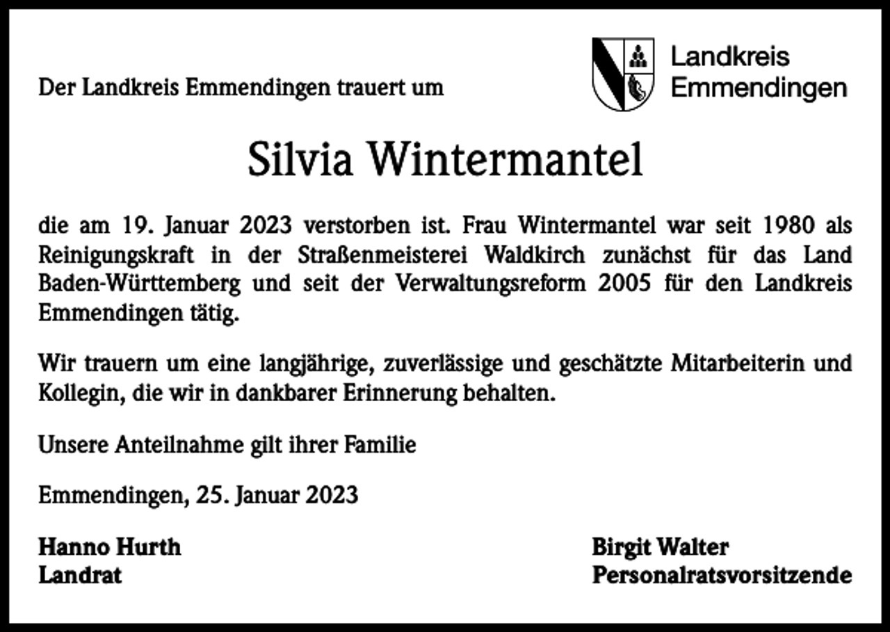 <p>Der Landkreis Emmendingen trauert um</p><p>Landkreis<br />Emmendingen</p><p>Silvia Wintermantel<br />die am 19. Januar 2023 verstorben ist. Frau Wintermantel war seit 1980 als<br />Reinigungskraft in der Straßenmeisterei Waldkirch zunächst für das Land<br />Baden-Württemberg und seit der Verwaltungsreform 2005 für den Landkreis<br />Emmendingen tätig.<br />Wir trauern um eine langjährige, zuverlässige und geschätzte Mitarbeiterin und<br />Kollegin, die wir in dankbarer Erinnerung behalten.<br />Unsere Anteilnahme gilt ihrer Familie<br />Emmendingen, 25. Januar 2023<br />Hanno Hurth<br />Birgit Walter<br />Landrat Personalratsvorsitzende</p>