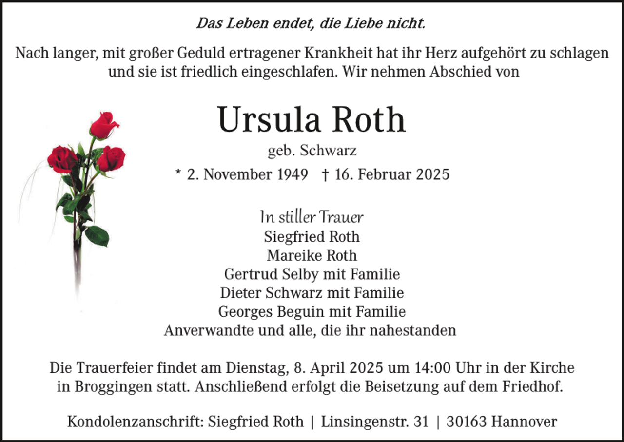 <p>Nach langer, mit großer Geduld ertragener Krankheit hat ihr Herz aufgehört zu schlagen<br />und sie ist friedlich eingeschlafen. Wir nehmen Abschied von</p><p>geb. Schwarz<br />* 2. November 1949 † 16. Februar 2025</p><p>In stiller Trauer</p><p>Siegfried Roth<br />Mareike Roth<br />Gertrud Selby mit Familie<br />Dieter Schwarz mit Familie<br />Georges Beguin mit Familie<br />Anverwandte und alle, die ihr nahestanden<br />Die Trauerfeier findet am Dienstag, 8. April 2025 um 14:00 Uhr in der Kirche<br />in Broggingen statt. Anschließend erfolgt die Beisetzung auf dem Friedhof.<br />Kondolenzanschrift: Siegfried Roth | Linsingenstr. 31 | 30163 Hannover</p>