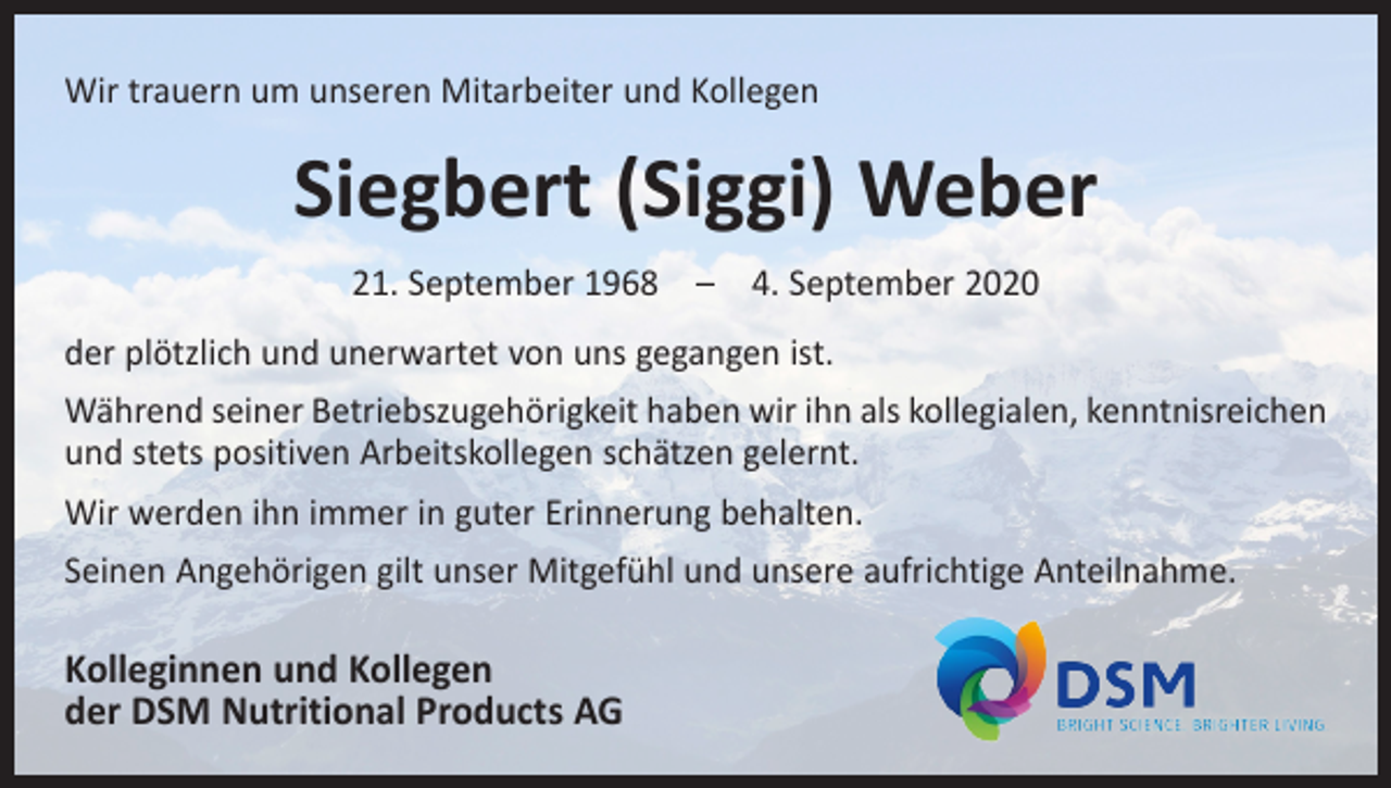 <p>Wir trauern um unseren Mitarbeiter und Kollegen</p><p>Siegbert (Siggi) Weber<br />21. September 1968 – 4. September 2020<br />der plötzlich und unerwartet von uns gegangen ist.<br />Während seiner Betriebszugehörigkeit haben wir ihn als kollegialen, kenntnisreichen<br />und stets positiven Arbeitskollegen schätzen gelernt.<br />Wir werden ihn immer in guter Erinnerung behalten.<br />Seinen Angehörigen gilt unser Mitgefühl und unsere aufrichtige Anteilnahme.</p><p>Kolleginnen und Kollegen<br />der DSM Nutritional Products AG</p>