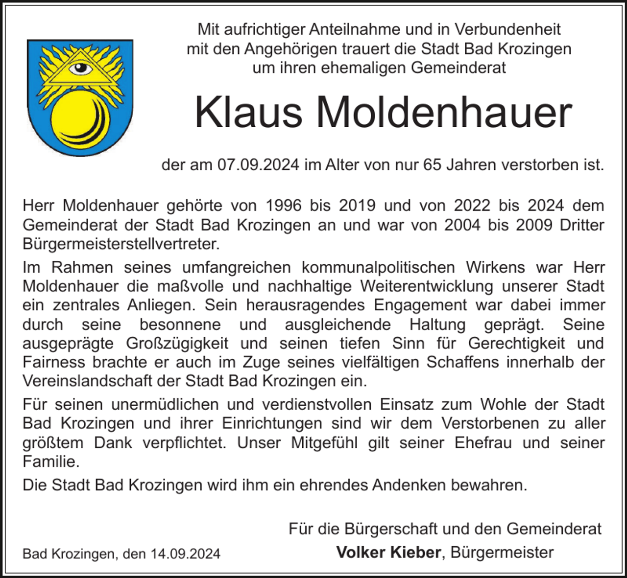 <p>Mit aufrichtiger Anteilnahme und in Verbundenheit<br />mit den Angehörigen trauert die Stadt Bad Krozingen<br />um ihren ehemaligen Gemeinderat</p><p>Klaus Moldenhauer<br />der am 07.09.2024 im Alter von nur 65 Jahren verstorben ist.<br />Herr Moldenhauer gehörte von 1996 bis 2019 und von 2022 bis 2024 dem<br />Gemeinderat der Stadt Bad Krozingen an und war von 2004 bis 2009 Dritter<br />Bürgermeisterstellvertreter.<br />Im Rahmen seines umfangreichen kommunalpolitischen Wirkens war Herr<br />Moldenhauer die maßvolle und nachhaltige Weiterentwicklung unserer Stadt<br />ein zentrales Anliegen. Sein herausragendes Engagement war dabei immer<br />durch seine besonnene und ausgleichende Haltung geprägt. Seine<br />ausgeprägte Großzügigkeit und seinen tiefen Sinn für Gerechtigkeit und<br />Fairness brachte er auch im Zuge seines vielfältigen Schaffens innerhalb der<br />Vereinslandschaft der Stadt Bad Krozingen ein.<br />Für seinen unermüdlichen und verdienstvollen Einsatz zum Wohle der Stadt<br />Bad Krozingen und ihrer Einrichtungen sind wir dem Verstorbenen zu aller<br />größtem Dank verpflichtet. Unser Mitgefühl gilt seiner Ehefrau und seiner<br />Familie.<br />Die Stadt Bad Krozingen wird ihm ein ehrendes Andenken bewahren.</p><p>Bad Krozingen, den 14.09.2024</p><p>Für die Bürgerschaft und den Gemeinderat<br />Volker Kieber, Bürgermeister</p>