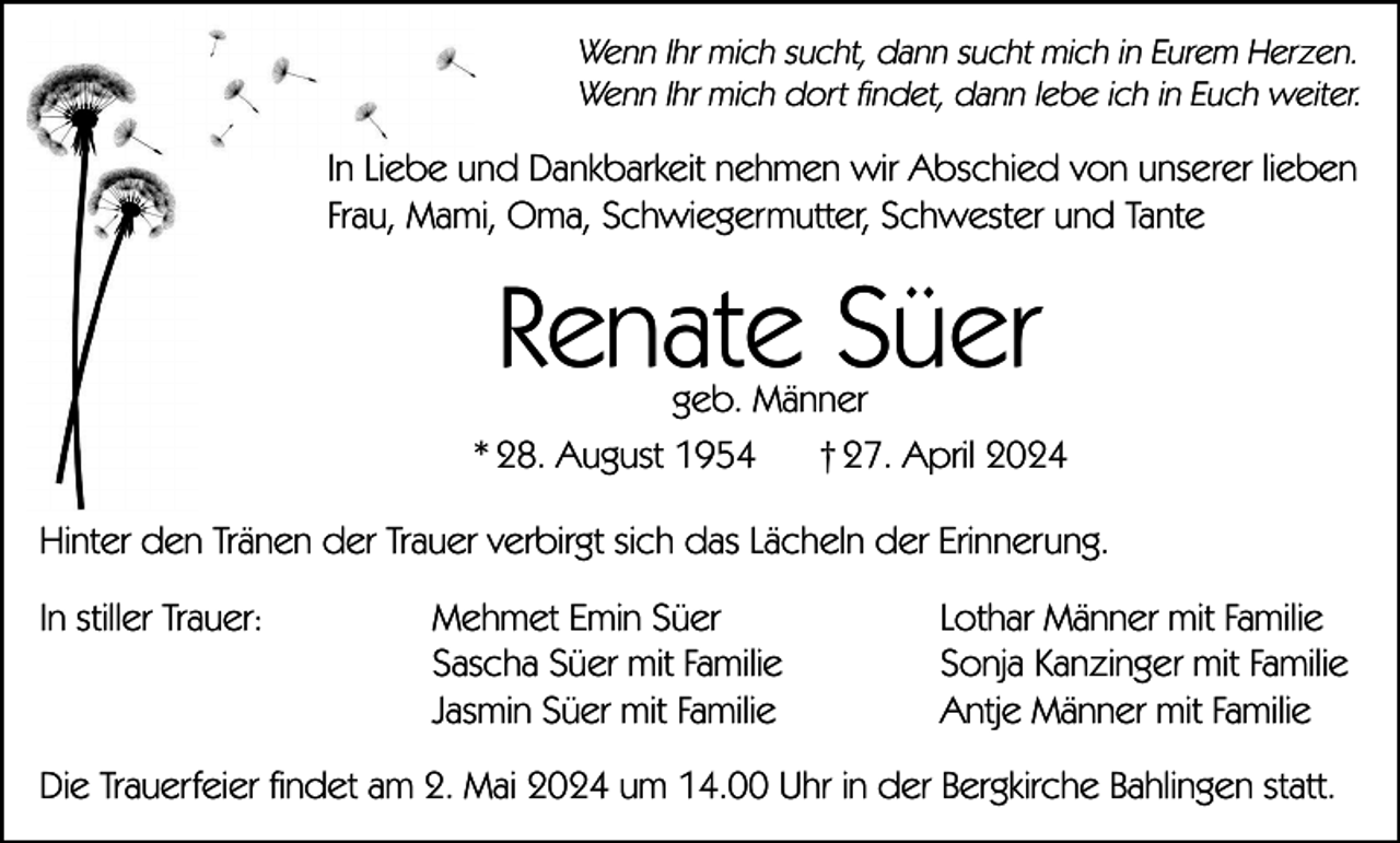 <p>Wenn Ihr mich sucht, dann sucht mich in Eurem Herzen.<br />Wenn Ihr mich dort findet, dann lebe ich in Euch weiter.</p><p>In Liebe und Dankbarkeit nehmen wir Abschied von unserer lieben<br />Frau, Mami, Oma, Schwiegermutter, Schwester und Tante</p><p>Renate Süer</p><p>geb. Männer<br />* 28. August 1954<br />† 27. April 2024<br />Hinter den Tränen der Trauer verbirgt sich das Lächeln der Erinnerung.<br />In stiller Trauer:</p><p>Mehmet Emin Süer<br />Sascha Süer mit Familie<br />Jasmin Süer mit Familie</p><p>Lothar Männer mit Familie<br />Sonja Kanzinger mit Familie<br />Antje Männer mit Familie</p><p>Die Trauerfeier findet am 2. Mai 2024 um 14.00 Uhr in der Bergkirche Bahlingen statt.</p>