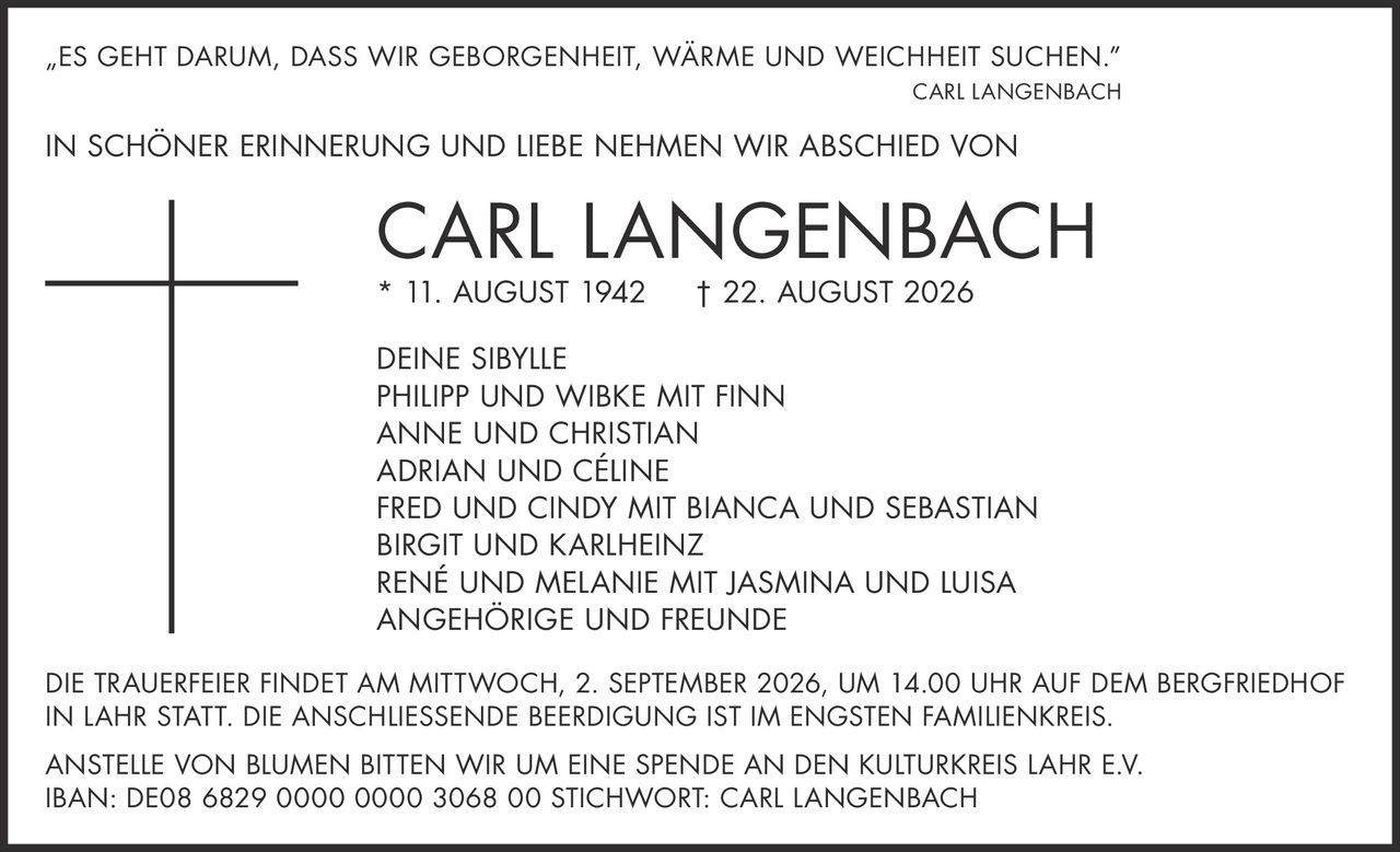 <p><i>„ES GEHT DARUM, DASS WIR GEBORGENHEIT, WÄRME UND WEICHHEIT SUCHEN."</i><br><strong>CARL LANGENBACH</strong></p><p>IN SCHÖNER ERINNERUNG UND LIEBE NEHMEN WIR ABSCHIED VON</p><p><strong>CARL LANGENBACH</strong><br>* 11. AUGUST 1942 † 22. AUGUST 2026</p><p>DEINE SIBYLLE<br>PHILIPP UND WIBKE MIT FINN<br>ANNE UND CHRISTIAN<br>ADRIAN UND CÉLINE<br>FRED UND CINDY MIT BIANCA UND SEBASTIAN<br>BIRGIT UND KARLHEINZ<br>RENÉ UND MELANIE MIT JASMINA UND LUISA<br>ANGEHÖRIGE UND FREUNDE</p><p>DIE TRAUERFEIER FINDET AM MITTWOCH, 2. SEPTEMBER 2026, UM 14.00 UHR AUF DEM BERGFRIEDHOF IN LAHR STATT. DIE ANSCHLIESSENDE BEERDIGUNG IST IM ENGSTEN FAMILIENKREIS.</p><p>ANSTELLE VON BLUMEN BITTEN WIR UM EINE SPENDE AN DEN KULTURKREIS LAHR E.V.<br>IBAN: DE08 6829 0000 0000 3068 00 STICHWORT: CARL LANGENBACH</p>