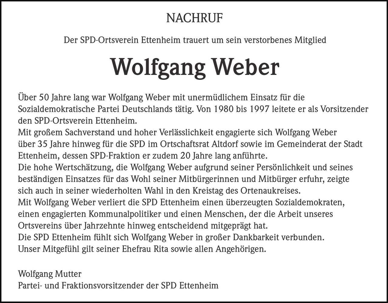 <strong>NACHRUF</strong><br><br>Der SPD-Ortsverein Ettenheim trauert um sein verstorbenes Mitglied<br><br><strong>Wolfgang Weber</strong><br><br><p>Über 50 Jahre lang war Wolfgang Weber mit unermüdlichem Einsatz für die Sozialdemokratische Partei Deutschlands tätig. Von 1980 bis 1997 leitete er als Vorsitzender den SPD-Ortsverein Ettenheim.</p><br><p>Mit großem Sachverstand und hoher Verlässlichkeit engagierte sich Wolfgang Weber über 35 Jahre hinweg für die SPD im Ortschaftsrat Altdorf sowie im Gemeinderat der Stadt Ettenheim, dessen SPD-Fraktion er zudem 20 Jahre lang anführte.</p><br><p>Die hohe Wertschätzung, die Wolfgang Weber aufgrund seiner Persönlichkeit und seines beständigen Einsatzes für das Wohl seiner Mitbürgerinnen und Mitbürger erfuhr, zeigte sich auch in seiner wiederholten Wahl in den Kreistag des Ortenaukreises.</p><br><p>Mit Wolfgang Weber verliert die SPD Ettenheim einen überzeugten Sozialdemokraten, einen engagierten Kommunalpolitiker und einen Menschen, der die Arbeit unseres Ortsvereins über Jahrzehnte hinweg entscheidend mitgeprägt hat.</p><br><p>Die SPD Ettenheim fühlt sich Wolfgang Weber in großer Dankbarkeit verbunden. Unser Mitgefühl gilt seiner Ehefrau Rita sowie allen Angehörigen.</p><br><br>Wolfgang Mutter<br>Partei- und Fraktionsvorsitzender der SPD Ettenheim