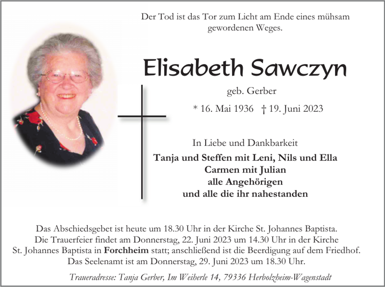 <p>Der Tod ist das Tor zum Licht am Ende eines mühsam<br />gewordenen Weges.</p><p>Elisabeth Sawczyn<br />geb. Gerber<br />* 16. Mai 1936 † 19. Juni 2023<br />In Liebe und Dankbarkeit<br />Tanja und Steffen mit Leni, Nils und Ella<br />Carmen mit Julian<br />alle Angehörigen<br />und alle die ihr nahestanden<br />Das Abschiedsgebet ist heute um 18.30 Uhr in der Kirche St. Johannes Baptista.<br />Die Trauerfeier findet am Donnerstag, 22. Juni 2023 um 14.30 Uhr in der Kirche<br />St. Johannes Baptista in Forchheim statt; anschließend ist die Beerdigung auf dem Friedhof.<br />Das Seelenamt ist am Donnerstag, 29. Juni 2023 um 18.30 Uhr.<br />Traueradresse: Tanja Gerber, Im Weiherle 14, 79336 Herbolzheim-Wagenstadt</p>