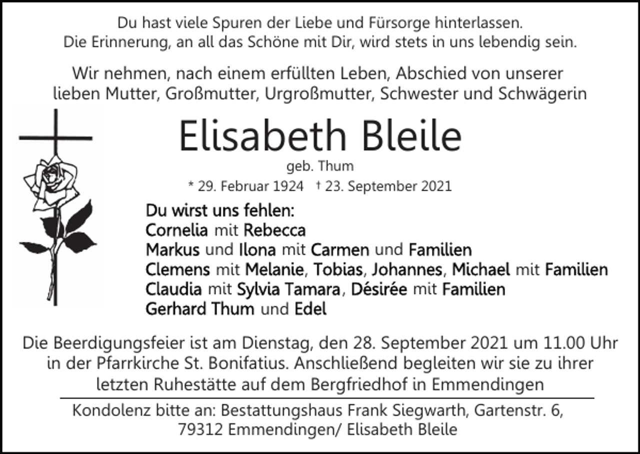 <p>Du hast viele Spuren der Liebe und Fürsorge hinterlassen.<br />Die Erinnerung, an all das Schöne mit Dir, wird stets in uns lebendig sein.</p><p>Wir nehmen, nach einem erfüllten Leben, Abschied von unserer<br />lieben Mutter, Großmutter, Urgroßmutter, Schwester und Schwägerin</p><p>Elisabeth Bleile<br />geb. Thum<br />* 29. Februar 1924 † 23. September 2021</p><p>mit<br />und<br />mit<br />mit</p><p>mit<br />,</p><p>und<br />,<br />,</p><p>,</p><p>mit</p><p>mit</p><p>und</p><p>Die Beerdigungsfeier ist am Dienstag, den 28. September 2021 um 11.00 Uhr<br />in der Pfarrkirche St. Bonifatius. Anschließend begleiten wir sie zu ihrer<br />letzten Ruhestätte auf dem Bergfriedhof in Emmendingen<br />Kondolenz bitte an: Bestattungshaus Frank Siegwarth, Gartenstr. 6,<br />79312 Emmendingen/ Elisabeth Bleile</p>