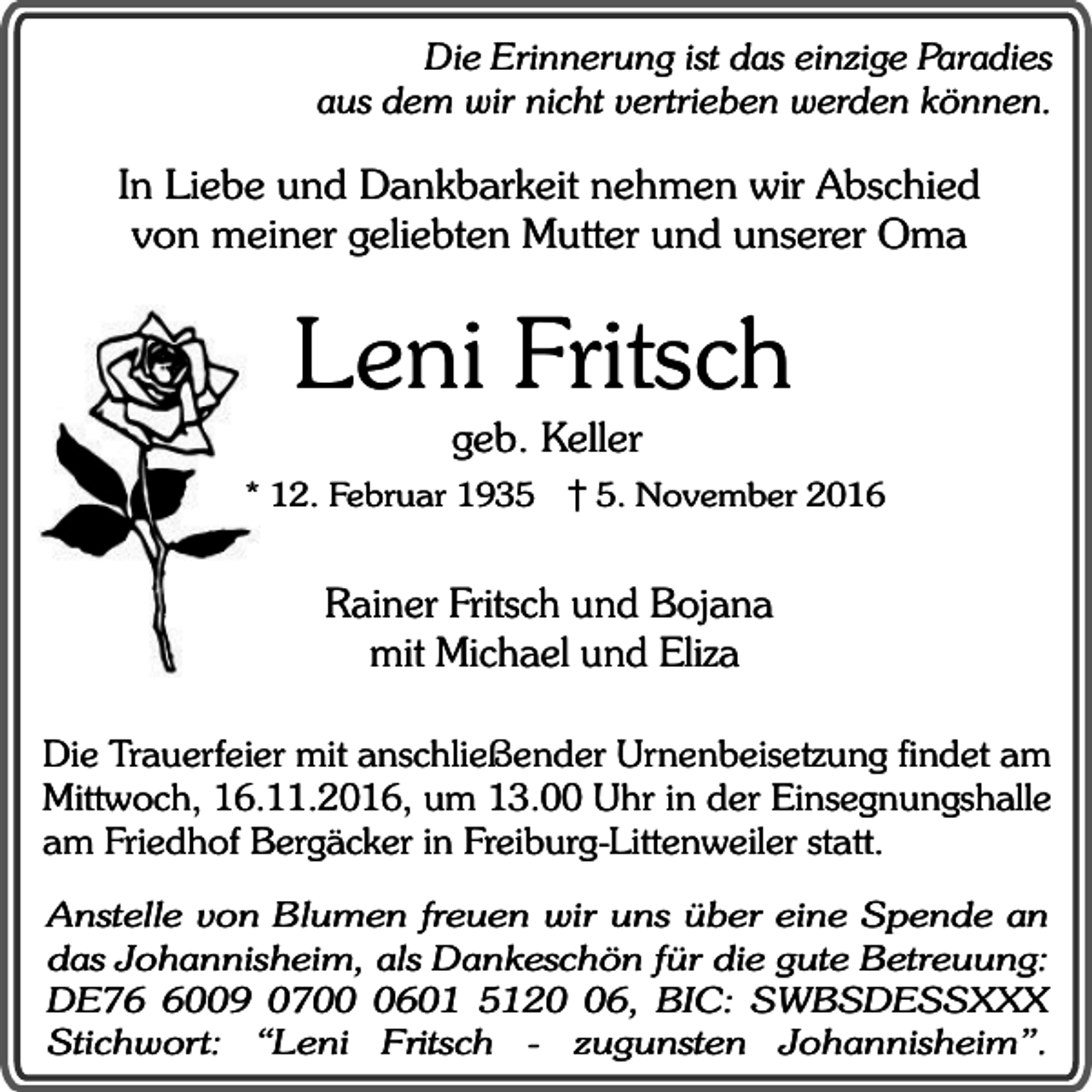 <p>Die Erinnerung ist das einzige Paradies<br />aus dem wir nicht vertrieben werden können.</p><p>In Liebe und Dankbarkeit nehmen wir Abschied<br />von meiner geliebten Mutter und unserer Oma</p><p>Leni Fritsch<br />geb. Keller</p><p>* 12. Februar 193. November 2016</p><p>Rainer Fritsch und Bojana<br />mit Michael und Eliza<br />Die Trauerfeier mit anschließender Urnenbeisetzung findet am<br />Mittwoch, 16.11.2016, um 13.00 Uhr in der Einsegnungshalle<br />am Friedhof Bergäcker in Freiburg-Littenweiler statt.<br />Anstelle von Blumen freuen wir uns über eine Spende an<br />das Johannisheim, als Dankeschön für die gute Betreuung:<br />DE7009 070601 5126, BIC: SWBSDESSXXX<br />Stichwort: “Leni Fritsch - zugunsten Johannisheim”.</p>