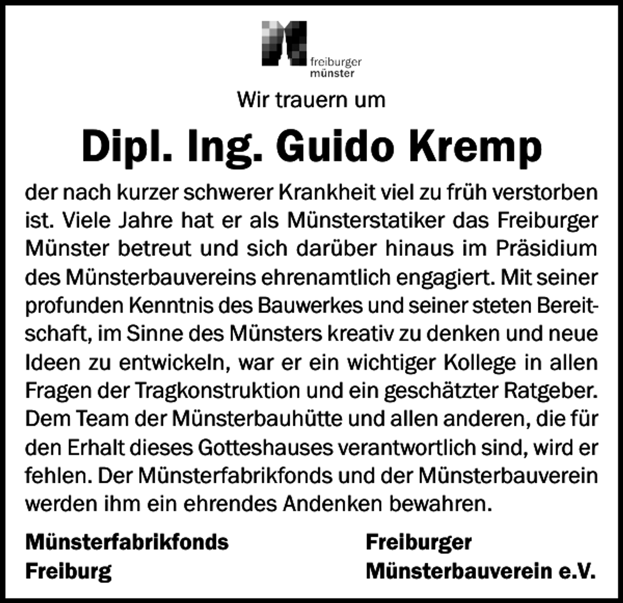 <p>Wir trauern um</p><p>Dipl. Ing. Guido Kremp<br />der nach kurzer schwerer Krankheit viel zu früh verstorben<br />ist. Viele Jahre hat er als Münsterstatiker das Freiburger<br />Münster betreut und sich darüber hinaus im Präsidium<br />des Münsterbauvereins ehrenamtlich engagiert. Mit seiner<br />profunden Kenntnis des Bauwerkes und seiner steten Bereitschaft, im Sinne des Münsters kreativ zu denken und neue<br />Ideen zu entwickeln, war er ein wichtiger Kollege in allen<br />Fragen der Tragkonstruktion und ein geschätzter Ratgeber.<br />Dem Team der Münsterbauhütte und allen anderen, die für<br />den Erhalt dieses Gotteshauses verantwortlich sind, wird er<br />fehlen. Der Münsterfabrikfonds und der Münsterbauverein<br />werden ihm ein ehrendes Andenken bewahren.<br />Münsterfabrikfonds<br />Freiburg</p><p>Freiburger<br />Münsterbauverein e.V.</p>
