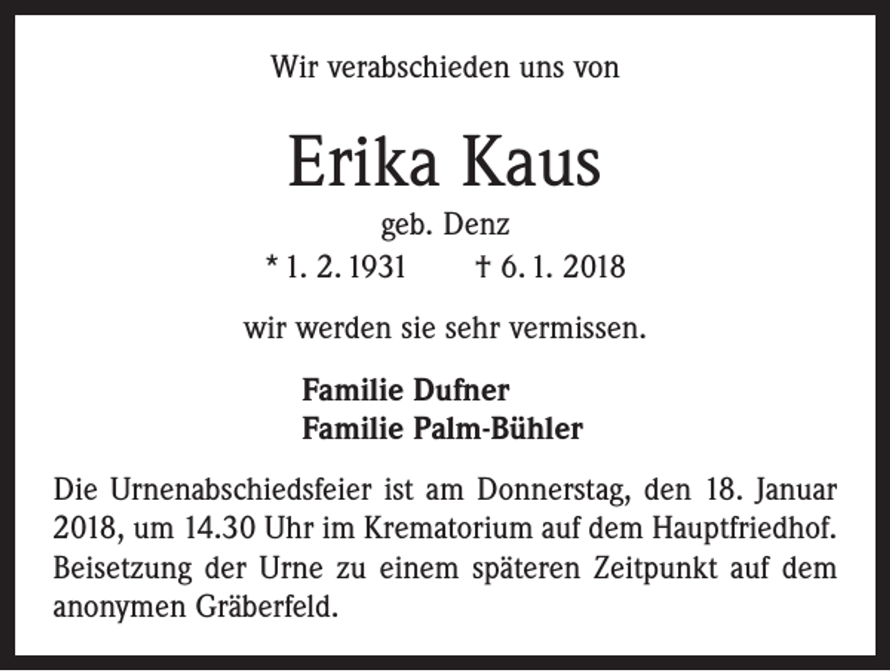 <p>Wir verabschieden uns von</p><p>Erika Kaus</p><p>geb. Denz<br />* 1. 2. 1931 † 6. 1. 2018<br />wir werden sie sehr vermissen.<br />Familie Dufner<br />Familie Palm-Bühler<br />Die Urnenabschiedsfeier ist am Donnerstag, den 18. Januar<br />2018, um 14.30 Uhr im Krematorium auf dem Hauptfriedhof.<br />Beisetzung der Urne zu einem späteren Zeitpunkt auf dem<br />anonymen Gräberfeld.</p>