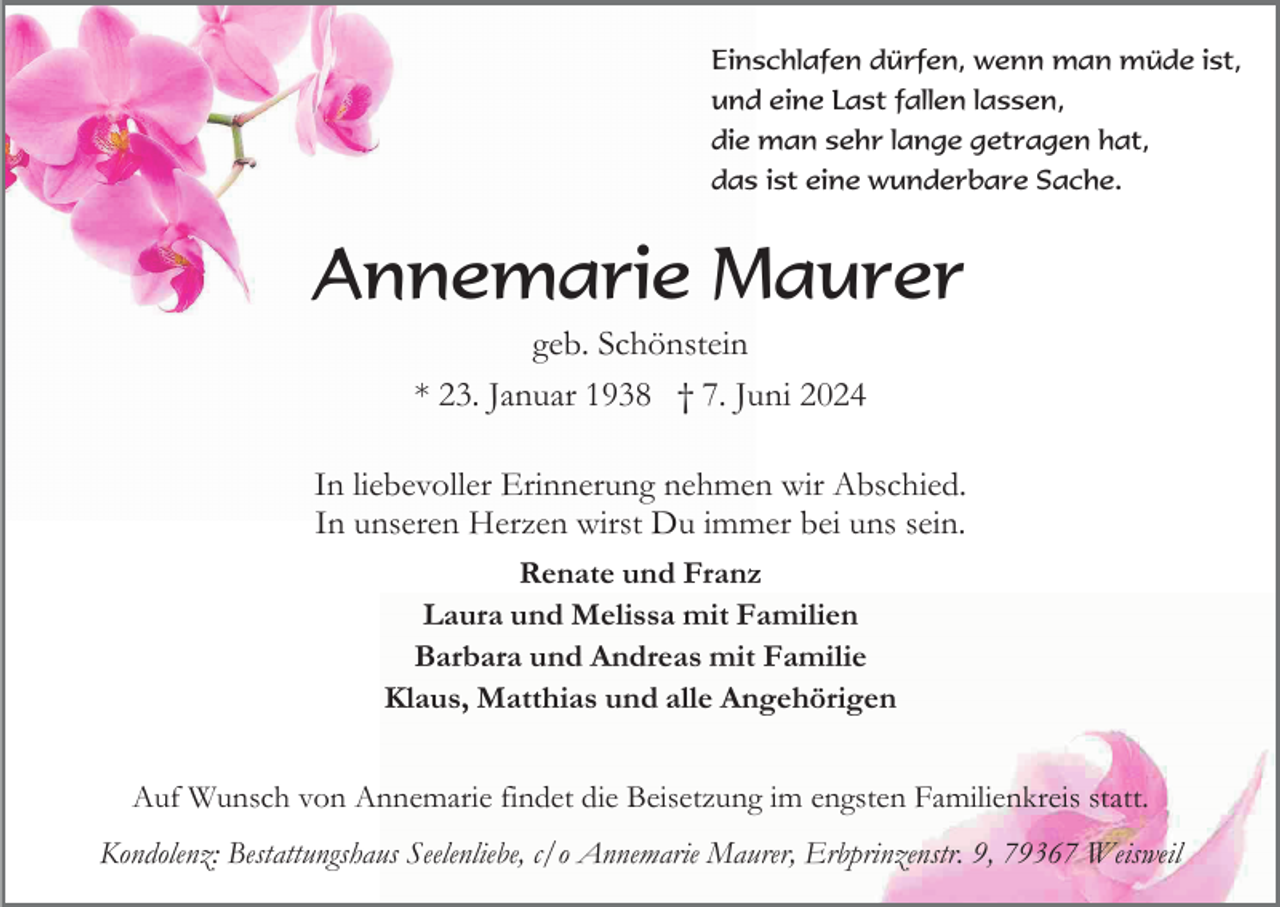 <p>Einschlafen dürfen, wenn man müde ist,<br />und eine Last fallen lassen,<br />die man sehr lange getragen hat,<br />das ist eine wunderbare Sache.</p><p>Annemarie Maurer<br />geb. Schönstein<br />* 23. Januar 1938 † 7. Juni 2024<br />In liebevoller Erinnerung nehmen wir Abschied.<br />In unseren Herzen wirst Du immer bei uns sein.<br />Renate und Franz<br />Laura und Melissa mit Familien<br />Barbara und Andreas mit Familie<br />Klaus, Matthias und alle Angehörigen<br />Auf Wunsch von Annemarie findet die Beisetzung im engsten Familienkreis statt.<br />Kondolenz: Bestattungshaus Seelenliebe, c/o Annemarie Maurer, Erbprinzenstr. 9, 79367 Weisweil</p>
