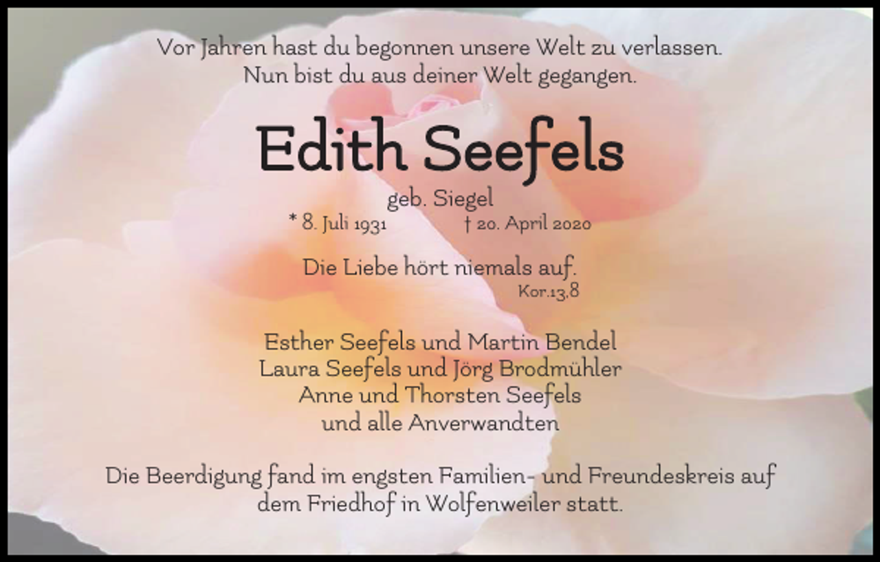 <p>Vor Jahren hast du begonnen unsere Welt zu verlassen.<br />Nun bist du aus deiner Welt gegangen.</p><p>Edith Seefels<br />geb. Siegel<br />* 8. Juli 1931</p><p>† 20. April 2020</p><p>Die Liebe hört niemals auf.<br />Kor.13,8</p><p>Esther Seefels und Martin Bendel<br />Laura Seefels und Jörg Brodmühler<br />Anne und Thorsten Seefels<br />und alle Anverwandten<br />Die Beerdigung fand im engsten Familien- und Freundeskreis auf<br />dem Friedhof in Wolfenweiler statt.</p>