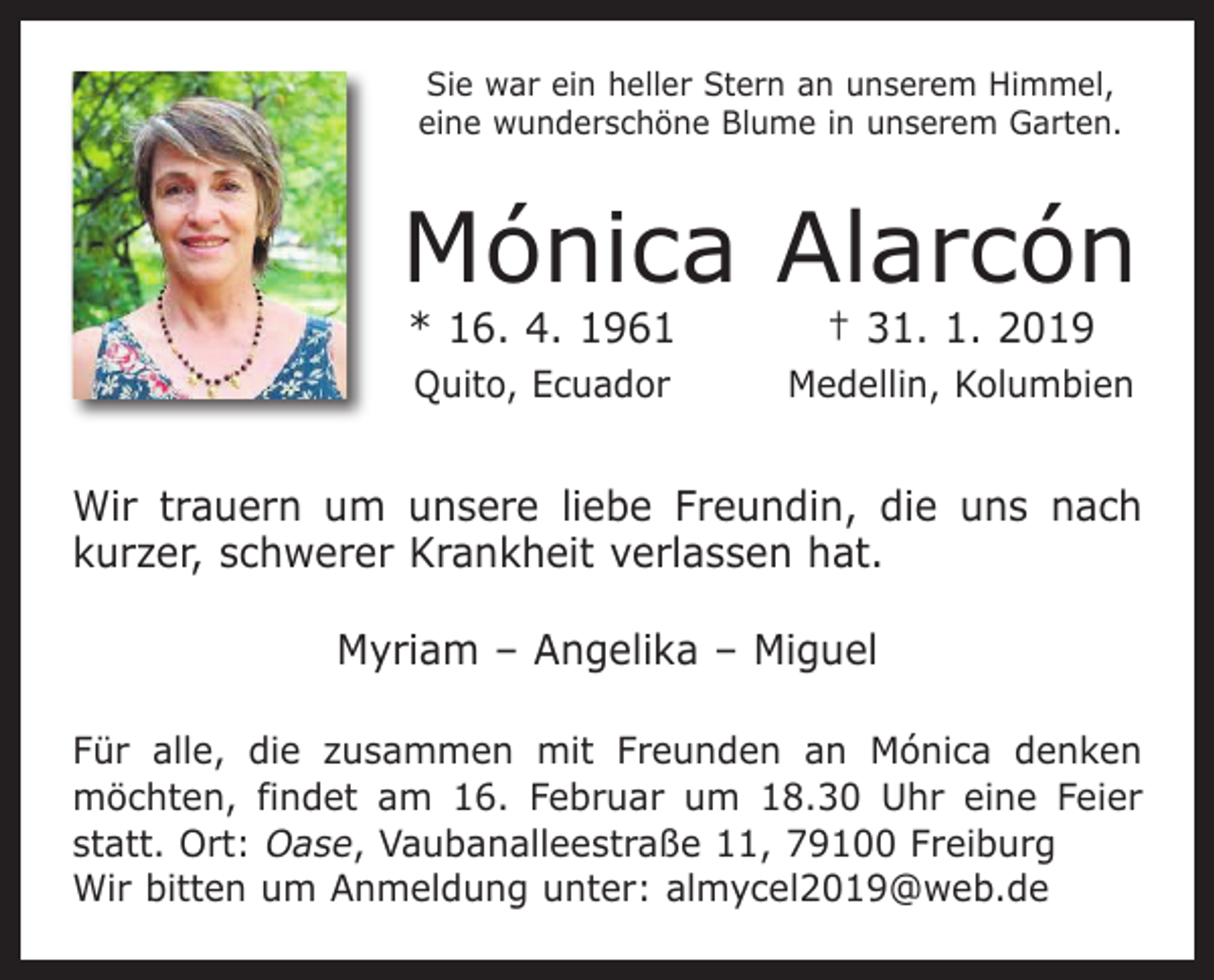 <p>Sie war ein heller Stern an unserem Himmel,<br />eine wunderschöne Blume in unserem Garten.</p><p>Mónica Alarcón<br />* 16. 4. 1961</p><p>† 31. 1. 2019</p><p>Quito, Ecuador</p><p>Medellin, Kolumbien</p><p>Wir trauern um unsere liebe Freundin, die uns nach<br />kurzer, schwerer Krankheit verlassen hat.<br />Myriam – Angelika – Miguel<br />Für alle, die zusammen mit Freunden an Mónica denken<br />möchten, findet am 16. Februar um 18.30 Uhr eine Feier<br />statt. Ort: Oase, Vaubanalleestraße 11, 79100 Freiburg<br />Wir bitten um Anmeldung unter: almycel2019@web.de</p>
