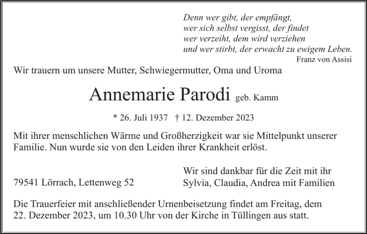 <p>Denn wer gibt, der empfängt,<br />wer sich selbst vergisst, der findet<br />wer verzeiht, dem wird verziehen<br />und wer stirbt, der erwacht zu ewigem Leben.<br />Franz von Assisi</p><p>Wir trauern um unsere Mutter, Schwiegermutter, Oma und Uroma</p><p>Annemarie Parodi geb. Kamm<br />* 26. Juli 1937 † 12. Dezember 2023</p><p>Mit ihrer menschlichen Wärme und Großherzigkeit war sie Mittelpunkt unserer<br />Familie. Nun wurde sie von den Leiden ihrer Krankheit erlöst.</p><p>79541 Lörrach, Lettenweg 52</p><p>Wir sind dankbar für die Zeit mit ihr<br />Sylvia, Claudia, Andrea mit Familien</p><p>Die Trauerfeier mit anschließender Urnenbeisetzung findet am Freitag, dem<br />22. Dezember 2023, um 10.30 Uhr von der Kirche in Tüllingen aus statt.</p>