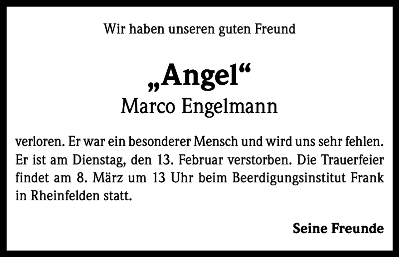 <p>Wir haben unseren guten Freund</p><p>„Angel“<br />Marco Engelmann<br />verloren. Er war ein besonderer Mensch und wird uns sehr fehlen.<br />Er ist am Dienstag, den 13. Februar verstorben. Die Trauerfeier<br />findet am 8. März um 13 Uhr beim Beerdigungsinstitut Frank<br />in Rheinfelden statt.<br />Seine Freunde</p>