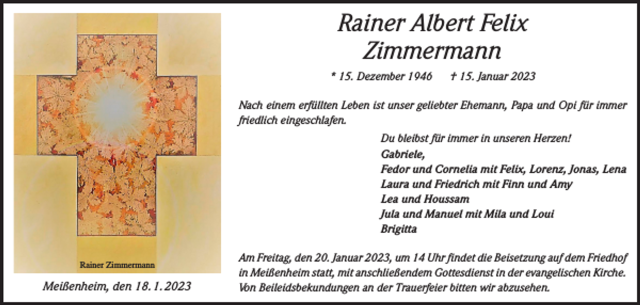 <p>Rainer Albert Felix<br />Zimmermann<br />* 15. Dezember 1946 † 15. Januar 2023<br />Nach einem erfüllten Leben ist unser geliebter Ehemann, Papa und Opi für immer<br />friedlich eingeschlafen.<br />Du bleibst für immer in unseren Herzen!<br />Gabriele,<br />Fedor und Cornelia mit Felix, Lorenz, Jonas, Lena<br />Laura und Friedrich mit Finn und Amy<br />Lea und Houssam<br />Jula und Manuel mit Mila und Loui<br />Brigitta<br />Rainer Zimmermann</p><p>Meißenheim, den 18. 1. 2023</p><p>Am Freitag, den 20. Januar 2023, um 14 Uhr findet die Beisetzung auf dem Friedhof<br />in Meißenheim statt, mit anschließendem Gottesdienst in der evangelischen Kirche.<br />Von Beileidsbekundungen an der Trauerfeier bitten wir abzusehen.</p>