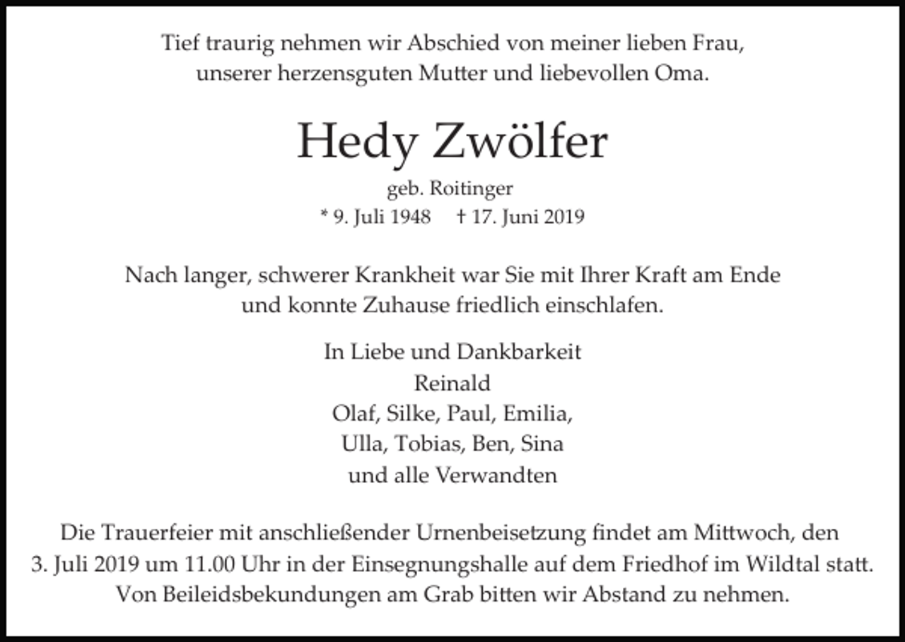 <p>Tief traurig nehmen wir Abschied von meiner lieben Frau,<br />unserer herzensguten Mu�er und liebevollen Oma.</p><p>Hedy Zwölfer<br />geb. Roitinger<br />* 9. Juli 1948 † 17. Juni 2019</p><p>Nach langer, schwerer Krankheit war Sie mit Ihrer Kraft am Ende<br />und konnte Zuhause friedlich einschlafen.<br />In Liebe und Dankbarkeit<br />Reinald<br />Olaf, Silke, Paul, Emilia,<br />Ulla, Tobias, Ben, Sina<br />und alle Verwandten<br />Die Trauerfeier mit anschließender Urnenbeise�ung ﬁndet am Mi�woch, den<br />3. Juli 2019 um 11.00 Uhr in der Einsegnungshalle auf dem Friedhof im Wildtal sta�.<br />Von Beileidsbekundungen am Grab bi�en wir Abstand zu nehmen.</p>