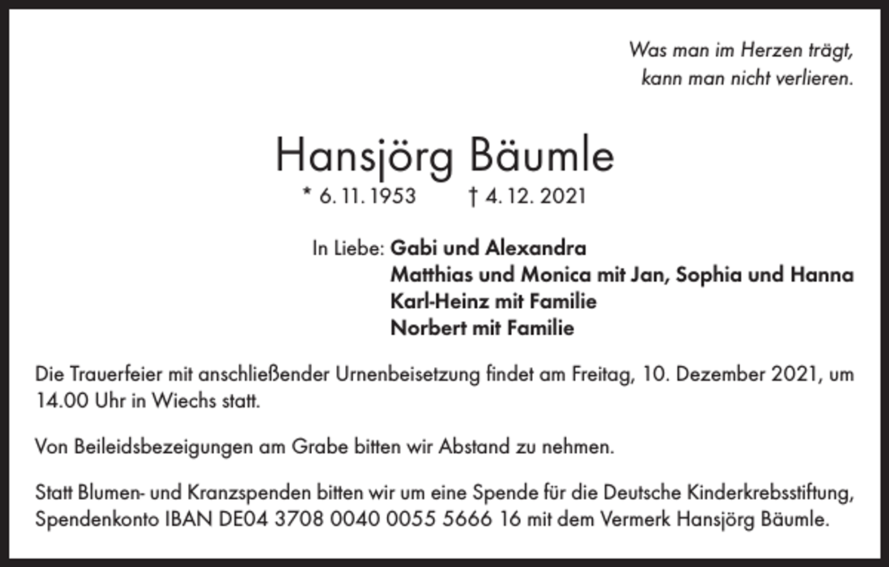 <p>Was man im Herzen trägt,<br />kann man nicht verlieren.</p><p>Hansjörg Bäumle<br />* 6. 11. 1953</p><p>† 4. 12. 2021</p><p>In Liebe: G<br />abi und Alexandra<br />Matthias und Monica mit Jan, Sophia und Hanna<br />Karl-Heinz mit Familie<br />Norbert mit Familie<br />Die Trauerfeier mit anschließender Urnenbeisetzung findet am Freitag, 10. Dezember 2021, um<br />14.00 Uhr in Wiechs statt.<br />Von Beileidsbezeigungen am Grabe bitten wir Abstand zu nehmen.<br />Statt Blumen- und Kranzspenden bitten wir um eine Spende für die Deutsche Kinderkrebsstiftung,<br />Spendenkonto IBAN DE04 3708 00405666 16 mit dem Vermerk Hansjörg Bäumle.</p>