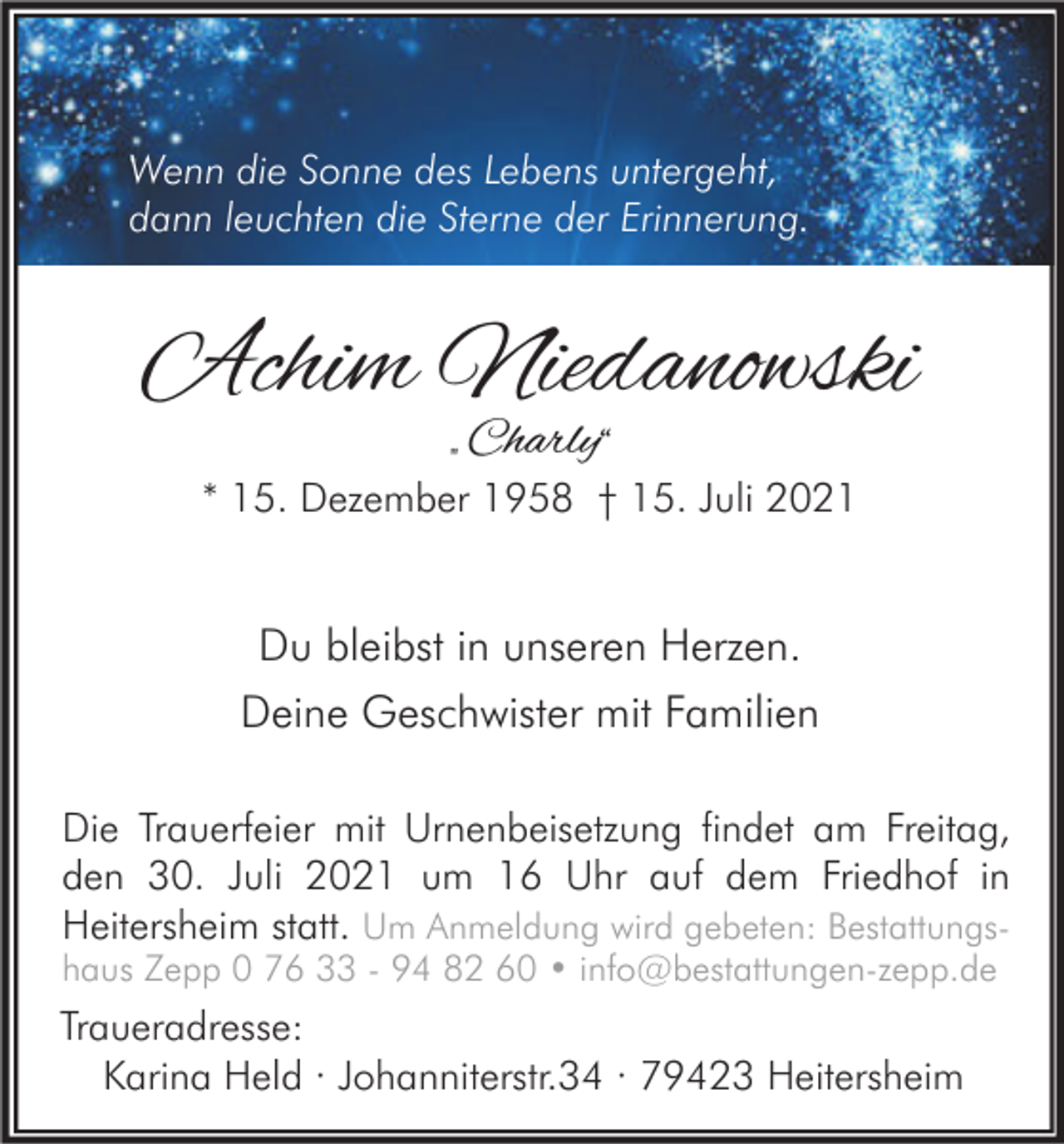 <p>Wenn die Sonne des Lebens untergeht,<br />dann leuchten die Sterne der Erinnerung.</p><p>Achim Niedanowski<br />„ Charly“</p><p>* 15. Dezember 1958 † 15. Juli 2021</p><p>Du bleibst in unseren Herzen.<br />Deine Geschwister mit Familien<br />Die Trauerfeier mit Urnenbeisetzung findet am Freitag,<br />den 30. Juli 2021 um 16 Uhr auf dem Friedhof in<br />Heitersheim statt. Um Anmeldung wird gebeten: Bestattungs-</p><p>haus Zepp 0 76 33 - 94 82 60 • info@bestattungen-zepp.de</p><p>Traueradresse:<br />Karina Held · Johanniterstr.34 · 79423 Heitersheim</p>