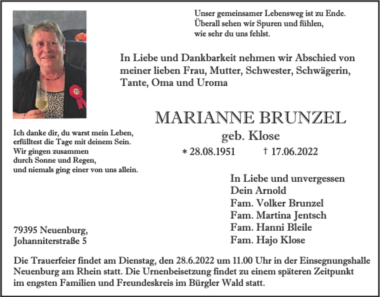 <p>Unser gemeinsamer Lebensweg ist zu Ende.<br />Überall sehen wir Spuren und fühlen,<br />wie sehr du uns fehlst.</p><p>In Liebe und Dankbarkeit nehmen wir Abschied von<br />meiner lieben Frau, Mutter, Schwester, Schwägerin,<br />Tante, Oma und Uroma</p><p>MARIANNE BRUNZEL<br />Ich danke dir, du warst mein Leben,<br />erfülltest die Tage mit deinem Sein.<br />Wir gingen zusammen<br />durch Sonne und Regen,<br />und niemals ging einer von uns allein.</p><p>79395 Neuenburg,<br />Johanniterstraße 5</p><p>geb. Klose<br />* 28.08.1951</p><p>†</p><p>17.06.2022</p><p>In Liebe und unvergessen<br />Dein Arnold<br />Fam. Volker Brunzel<br />Fam. Martina Jentsch<br />Fam. Hanni Bleile<br />Fam. Hajo Klose</p><p>Die Trauerfeier findet am Dienstag, den 28.6.2022 um 11.00 Uhr in der Einsegnungshalle<br />Neuenburg am Rhein statt. Die Urnenbeisetzung findet zu einem späteren Zeitpunkt<br />im engsten Familien und Freundeskreis im Bürgler Wald statt.</p>