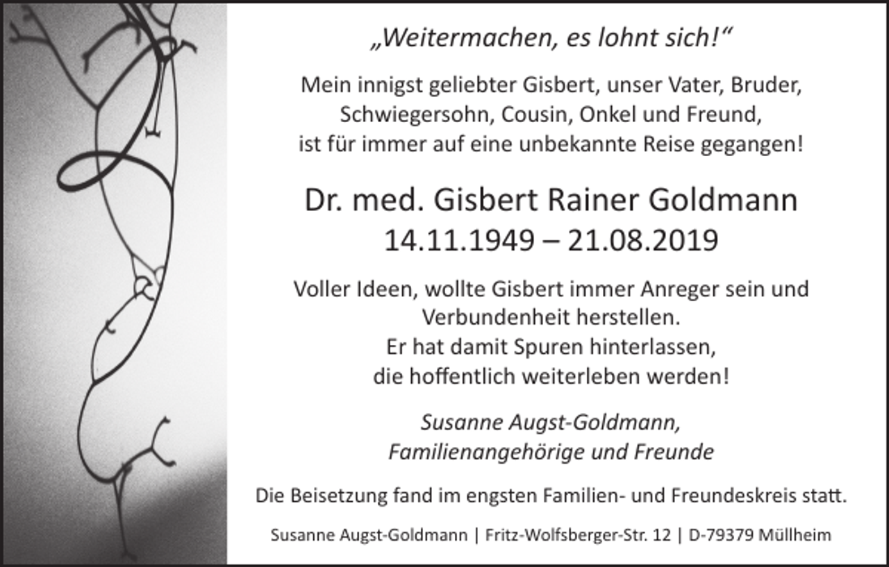 <p>„Weitermachen, es lohnt sich!“<br />Mein innigst geliebter Gisbert, unser Vater, Bruder,<br />Schwiegersohn, Cousin, Onkel und Freund,<br />ist für immer auf eine unbekannte Reise gegangen!</p><p>Dr. med. Gisbert Rainer Goldmann<br />14.11.1949 – 21.08.2019</p><p>Voller Ideen, wollte Gisbert immer Anreger sein und<br />Verbundenheit herstellen.<br />Er hat damit Spuren hinterlassen,<br />die hoffentlich weiterleben werden!<br />Susanne Augst-Goldmann,<br />Familienangehörige und Freunde<br />Die Beisetzung fand im engsten Familien- und Freundeskreis statt.<br />Susanne Augst-Goldmann | Fritz-Wolfsberger-Str. 12 | D-79379 Müllheim</p>