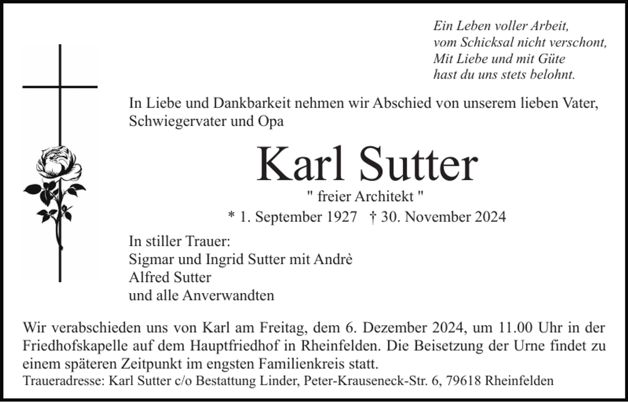 <p>Ein Leben voller Arbeit,<br />vom Schicksal nicht verschont,<br />Mit Liebe und mit Güte<br />hast du uns stets belohnt.</p><p>In Liebe und Dankbarkeit nehmen wir Abschied von unserem lieben Vater,<br />Schwiegervater und Opa</p><p>Karl Sutter</p><p>" freier Architekt "<br />* 1. September 1927 † 30. November 2024<br />In stiller Trauer:<br />Sigmar und Ingrid Sutter mit Andrè<br />Alfred Sutter<br />und alle Anverwandten<br />Wir verabschieden uns von Karl am Freitag, dem 6. Dezember 2024, um 11.00 Uhr in der<br />Friedhofskapelle auf dem Hauptfriedhof in Rheinfelden. Die Beisetzung der Urne findet zu<br />einem späteren Zeitpunkt im engsten Familienkreis statt.<br />Traueradresse: Karl Sutter c/o Bestattung Linder, Peter-Krauseneck-Str. 6, 79618 Rheinfelden</p>