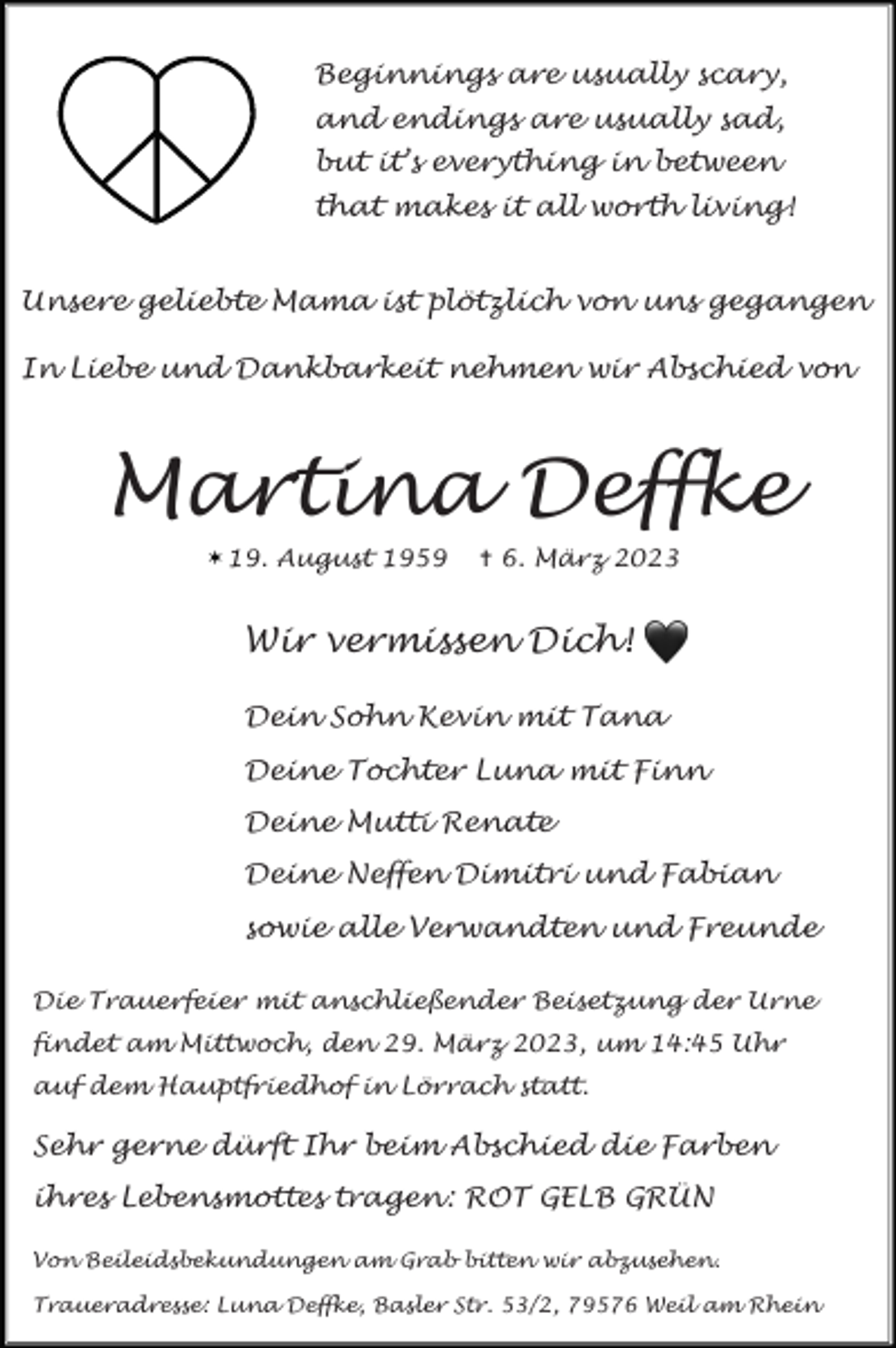 <p>Beginnings are usually scary,<br />and endings are usually sad,<br />but it’s everything in between<br />that makes it all worth living!<br />Unsere geliebte Mama ist plötzlich von uns gegangen<br />In Liebe und Dankbarkeit nehmen wir Abschied von</p><p>Martina Deffke<br />19. August 1959</p><p>✝ 6. März 2023</p><p>Wir vermissen Dich!<br />Dein Sohn Kevin mit Tana<br />Deine Tochter Luna mit Finn<br />Deine Mutti Renate<br />Deine Neffen Dimitri und Fabian<br />sowie alle Verwandten und Freunde<br />Die Trauerfeier mit anschließender Beisetzung der Urne<br />findet am Mittwoch, den 29. März 2023, um 14:45 Uhr<br />auf dem Hauptfriedhof in Lörrach statt.</p><p>Sehr gerne dürft Ihr beim Abschied die Farben<br />ihres Lebensmottes tragen : ROT GELB GRÜN<br />Von Beileidsbekundungen am Grab bitten wir abzusehen.<br />Traueradresse: Luna Deffke, Basler Str. 53/2, 79576 Weil am Rhein</p>
