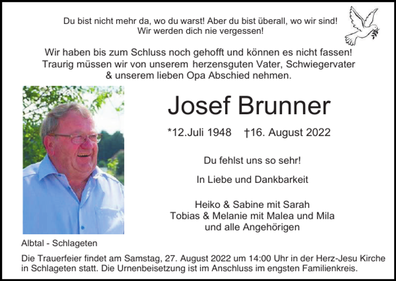 <p>Du bist nicht mehr da, wo du warst! Aber du bist überall, wo wir sind!<br />Wir werden dich nie vergessen!</p><p>Wir haben bis zum Schluss noch gehofft und können es nicht fassen!<br />Traurig müssen wir von unserem herzensguten Vater, Schwiegervater<br />&amp; unserem lieben Opa Abschied nehmen.</p><p>Josef Brunner<br />*12.Juli 1948</p><p>†16. August 2022</p><p>Du fehlst uns so sehr!<br />In Liebe und Dankbarkeit<br />Heiko &amp; Sabine mit Sarah<br />Tobias &amp; Melanie mit Malea und Mila<br />und alle Angehörigen<br />Albtal - Schlageten<br />Die Trauerfeier findet am Samstag, 27. August 2022 um 14:00 Uhr in der Herz-Jesu Kirche<br />in Schlageten statt. Die Urnenbeisetzung ist im Anschluss im engsten Familienkreis.</p>