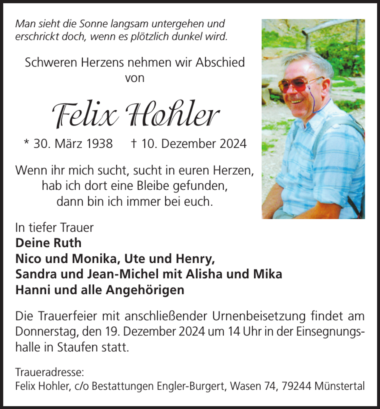 <p>Man sieht die Sonne langsam untergehen und<br />erschrickt doch, wenn es plötzlich dunkel wird.</p><p>Schweren Herzens nehmen wir Abschied<br />von</p><p>Felix Hohler<br />* 30. März 1938</p><p>† 10. Dezember 2024</p><p>Wenn ihr mich sucht, sucht in euren Herzen,<br />hab ich dort eine Bleibe gefunden,<br />dann bin ich immer bei euch.<br />In tiefer Trauer<br />Deine Ruth<br />Nico und Monika, Ute und Henry,<br />Sandra und Jean-Michel mit Alisha und Mika<br />Hanni und alle Angehörigen<br />Die Trauerfeier mit anschließender Urnenbeisetzung findet am<br />Donnerstag, den 19. Dezember 2024 um 14 Uhr in der Einsegnungshalle in Staufen statt.<br />Traueradresse:<br />Felix Hohler, c/o Bestattungen Engler-Burgert, Wasen 74, 79244 Münstertal</p>