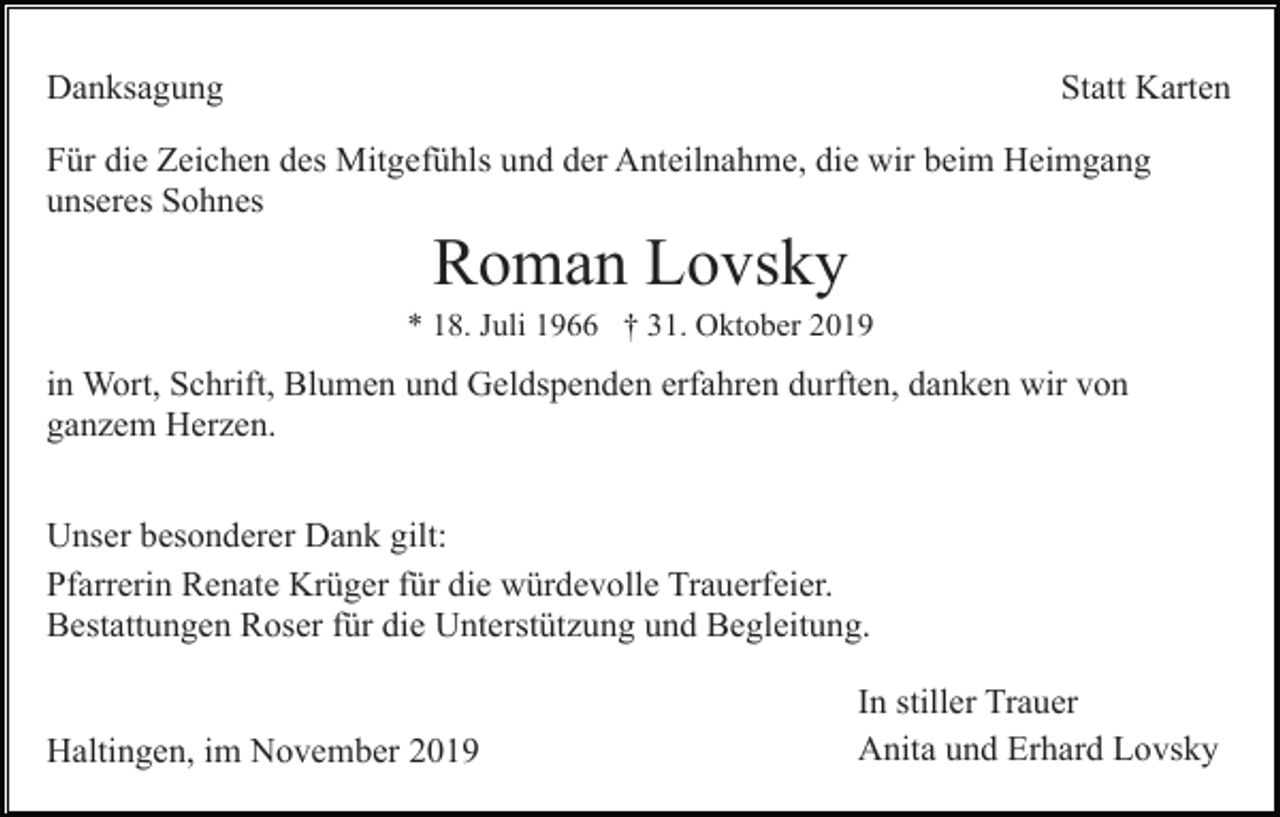 <p>Danksagung</p><p>Statt Karten</p><p>Für die Zeichen des Mitgefühls und der Anteilnahme, die wir beim Heimgang<br />unseres Sohnes</p><p>Roman Lovsky<br />* 18. Juli 1966 † 31. Oktober 2019</p><p>in Wort, Schrift, Blumen und Geldspenden erfahren durften, danken wir von<br />ganzem Herzen.<br />Unser besonderer Dank gilt:<br />Pfarrerin Renate Krüger für die würdevolle Trauerfeier.<br />Bestattungen Roser für die Unterstützung und Begleitung.</p><p>Haltingen, im November 2019</p><p>In stiller Trauer<br />Anita und Erhard Lovsky</p>