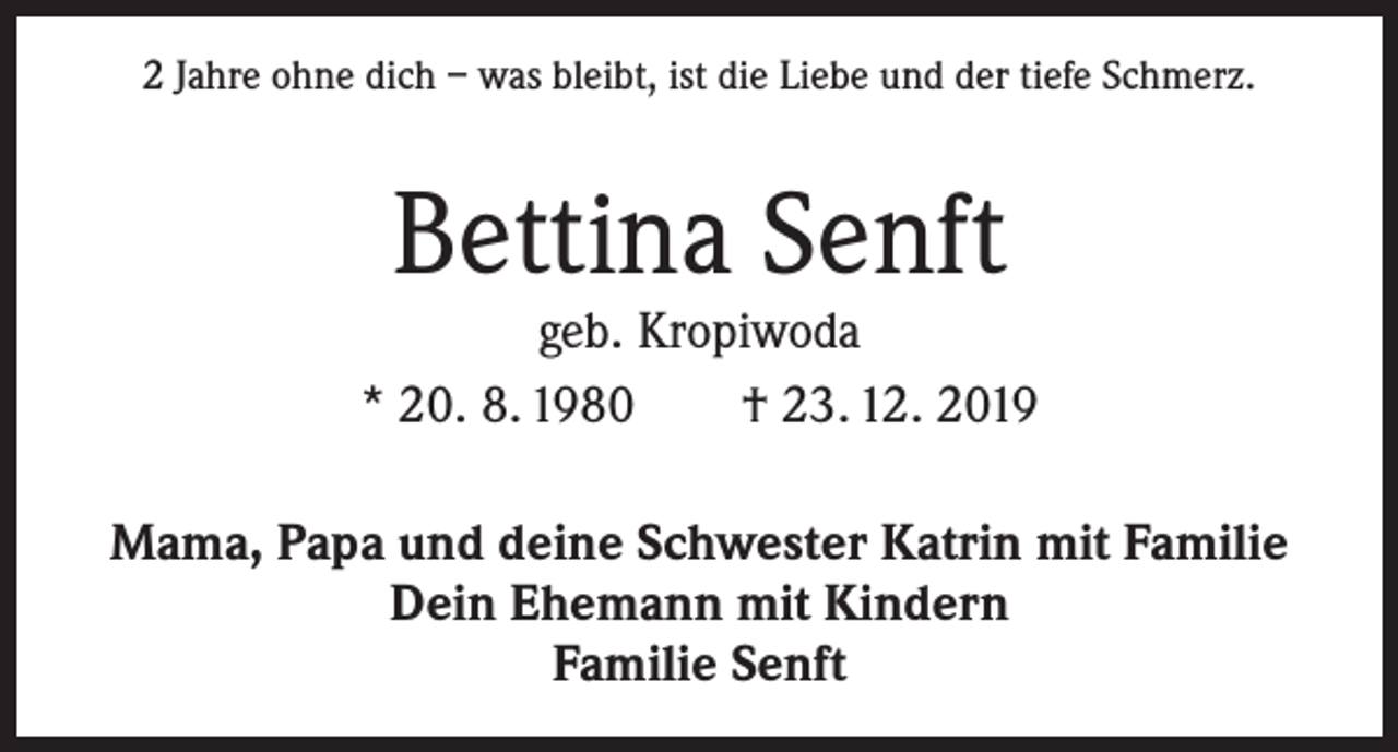 <p>2 Jahre ohne dich – was bleibt, ist die Liebe und der tiefe Schmerz.</p><p>Bettina Senft</p><p>geb. Kropiwoda<br />* 20. 8. 1980 † 23. 12. 2019<br />Mama, Papa und deine Schwester Katrin mit Familie<br />Dein Ehemann mit Kindern<br />Familie Senft</p>