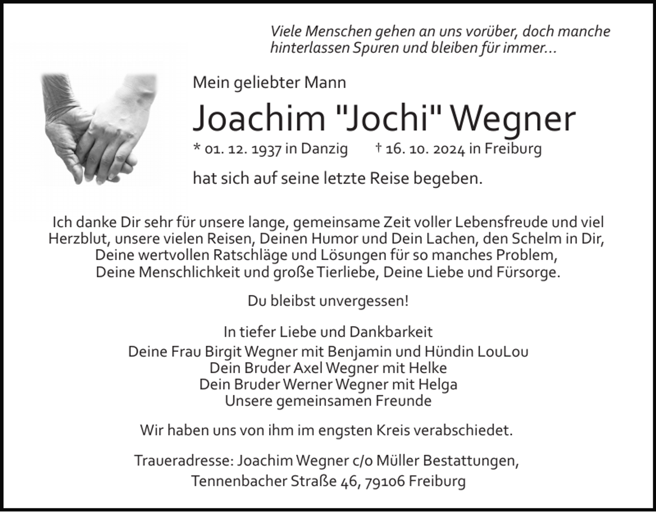 <p>Viele Menschen gehen an uns vorüber, doch manche<br />hinterlassen Spuren und bleiben für immer...</p><p>Mein geliebter Mann</p><p>Joachim "Jochi" Wegner<br />* 01. 12. 1937 in Danzig † 16. 10. 2024 in Freiburg</p><p>hat sich auf seine letzte Reise begeben.<br />Ich danke Dir sehr für unsere lange, gemeinsame Zeit voller Lebensfreude und viel<br />Herzblut, unsere vielen Reisen, Deinen Humor und Dein Lachen, den Schelm in Dir,<br />Deine wertvollen Ratschläge und Lösungen für so manches Problem,<br />Deine Menschlichkeit und große Tierliebe, Deine Liebe und Fürsorge.<br />Du bleibst unvergessen!<br />In tiefer Liebe und Dankbarkeit<br />Deine Frau Birgit Wegner mit Benjamin und Hündin LouLou<br />Dein Bruder Axel Wegner mit Helke<br />Dein Bruder Werner Wegner mit Helga<br />Unsere gemeinsamen Freunde<br />Wir haben uns von ihm im engsten Kreis verabschiedet.<br />Traueradresse: Joachim Wegner c/o Müller Bestattungen,<br />Tennenbacher Straße 46, 79106 Freiburg</p>