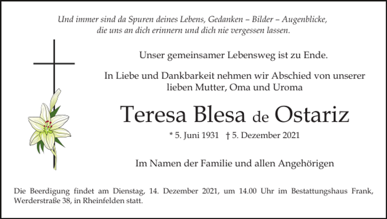<p>Und immer sind da Spuren deines Lebens, Gedanken – Bilder – Augenblicke,<br />die uns an dich erinnern und dich nie vergessen lassen.</p><p>Unser gemeinsamer Lebensweg ist zu Ende.<br />In Liebe und Dankbarkeit nehmen wir Abschied von unserer<br />lieben Mutter, Oma und Uroma</p><p>Teresa Blesa de Ostariz<br />* 5. Juni 1931 † 5. Dezember 2021</p><p>Im Namen der Familie und allen Angehörigen<br />Die Beerdigung findet am Dienstag, 14. Dezember 2021, um 14.00 Uhr im Bestattungshaus Frank,<br />Werderstraße 38, in Rheinfelden statt.</p>