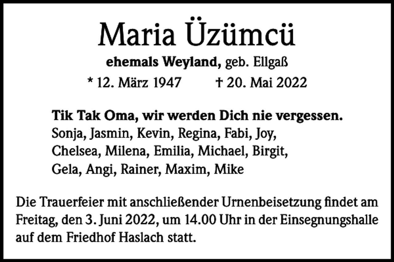 <p>Maria Üzümcü</p><p>ehemals Weyland, geb. Ellgaß<br />* 12. März 1947<br />† 20. Mai 2022<br />Tik Tak Oma, wir werden Dich nie vergessen.<br />Sonja, Jasmin, Kevin, Regina, Fabi, Joy,<br />Chelsea, Milena, Emilia, Michael, Birgit,<br />Gela, Angi, Rainer, Maxim, Mike<br />Die Trauerfeier mit anschließender Urnenbeisetzung findet am<br />Freitag, den 3. Juni 2022, um 14.00 Uhr in der Einsegnungshalle<br />auf dem Friedhof Haslach statt.</p>