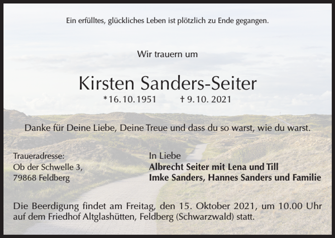 <p>Ein erfülltes, glückliches Leben ist plötzlich zu Ende gegangen.</p><p>Wir trauern um</p><p>Kirsten Sanders-Seiter<br />* 16. 10. 1951</p><p>† 9. 10. 2021</p><p>Danke für Deine Liebe, Deine Treue und dass du so warst, wie du warst.<br />Traueradresse:<br />Ob der Schwelle 3,<br />79868 Feldberg</p><p>In Liebe<br />Albrecht Seiter mit Lena und Till<br />Imke Sanders, Hannes Sanders und Familie</p><p>Die Beerdigung findet am Freitag, den 15. Oktober 2021, um 10.00 Uhr<br />auf dem Friedhof Altglashütten, Feldberg (Schwarzwald) statt.</p>