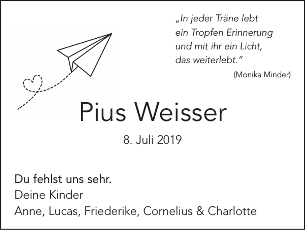 <p>„In jeder Träne lebt<br />ein Tropfen Erinnerung<br />und mit ihr ein Licht,<br />das weiterlebt.“</p><p>(Monika Minder)</p><p>Pius Weisser<br />8. Juli 2019<br />Du fehlst uns sehr.<br />Deine Kinder<br />Anne, Lucas, Friederike, Cornelius &amp; Charlotte</p>