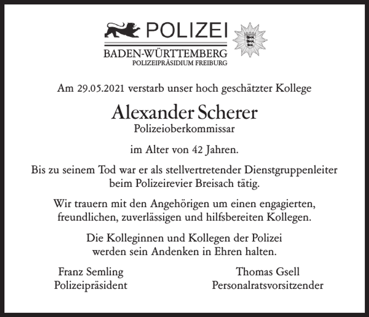 <p>BADEN-WÜRTTEMBERG<br />POLIZEIPRÄSIDIUM FREIBURG</p><p>Am 29.05.2021 verstarb unser hoch geschätzter Kollege</p><p>Alexander Scherer<br />Polizeioberkommissar</p><p>im Alter von 42 Jahren.<br />Bis zu seinem Tod war er als stellvertretender Dienstgruppenleiter<br />beim Polizeirevier Breisach tätig.<br />Wir trauern mit den Angehörigen um einen engagierten,<br />freundlichen, zuverlässigen und hilfsbereiten Kollegen.<br />Die Kolleginnen und Kollegen der Polizei<br />werden sein Andenken in Ehren halten.<br />Franz Semling<br />Polizeipräsident</p><p>Thomas Gsell<br />Personalratsvorsitzender</p>