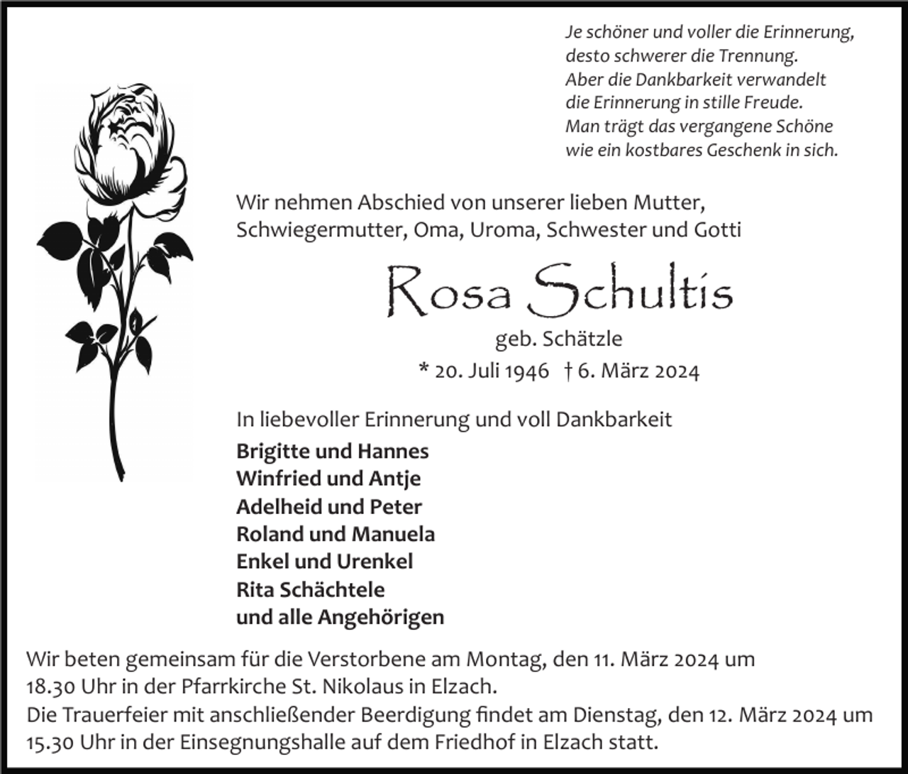 Je schöner und voller die Erinnerung,
desto schwerer die Trennung.
Aber die Dankbarkeit verwandelt
die Erinnerung in stille Freude.
Man trägt das vergangene Schöne
wie ein kostbares Geschenk in sich.
Wir nehmen Abschied von unserer lieben Mutter,
Schwiegermutter, Oma, Uroma, Schwester und Gotti
Rosa Schultis
geb. Schätzle
* 20. Juli 1946 † 6. März 2024
In liebevoller Erinnerung und voll Dankbarkeit
Brigitte und Hannes
Winfried und Antje
Adelheid und Peter
Roland und Manuela
Enkel und Urenkel
Rita Schächtele
und alle Angehörigen
Wir beten gemeinsam für die Verstorbene am Montag, den 11. März 2024 um
18.30 Uhr in der Pfarrkirche St. Nikolaus in Elzach.
Die Trauerfeier mit anschließender Beerdigung findet am Dienstag, den 12. März 2024 um
15.30 Uhr in der Einsegnungshalle auf dem Friedhof in Elzach statt.