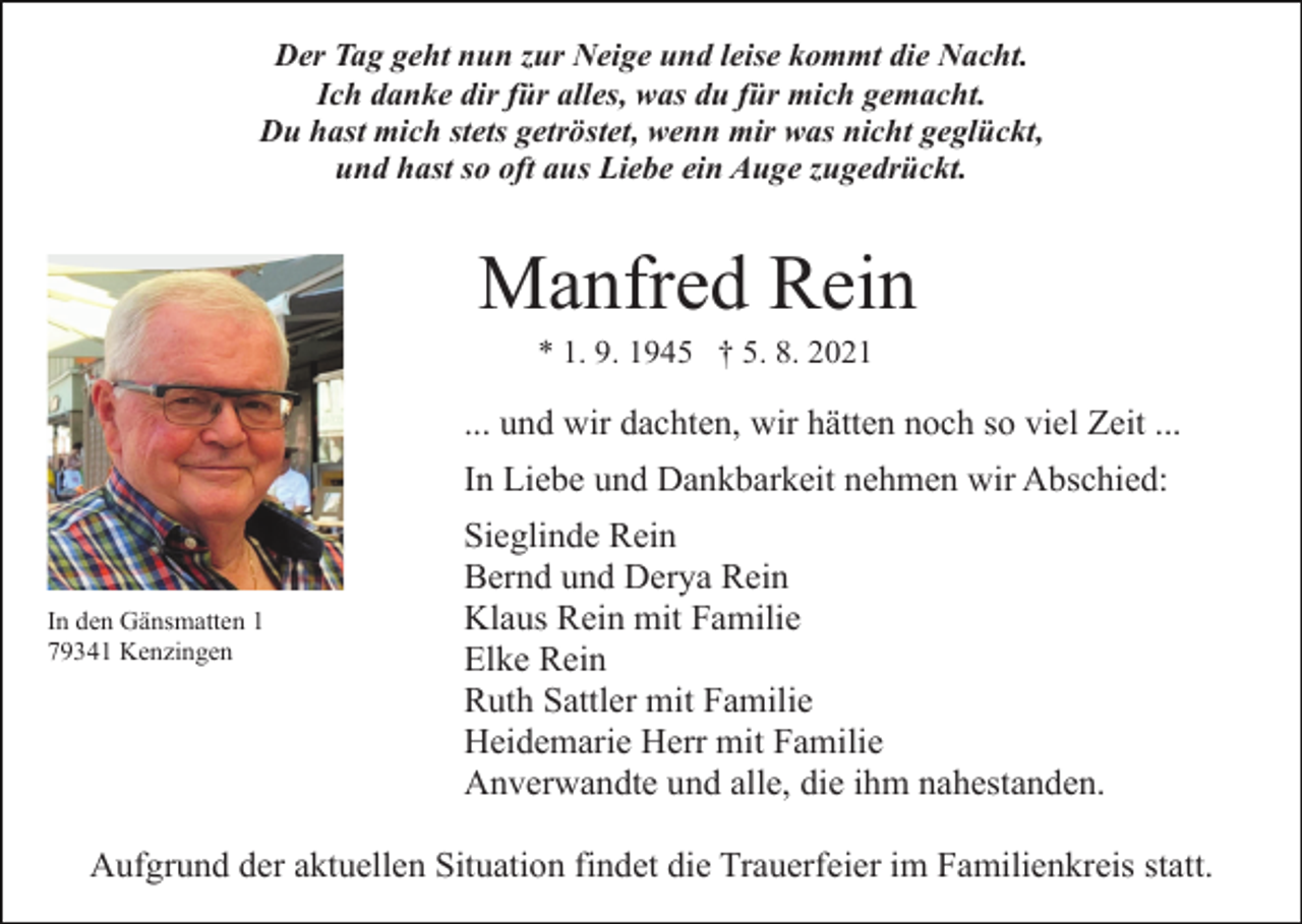 <p>Der Tag geht nun zur Neige und leise kommt die Nacht.<br />Ich danke dir für alles, was du für mich gemacht.<br />Du hast mich stets getröstet, wenn mir was nicht geglückt,<br />und hast so oft aus Liebe ein Auge zugedrückt.</p><p>Manfred Rein<br />* 1. 9. 1945 † 5. 8. 2021</p><p>... und wir dachten, wir hätten noch so viel Zeit ...<br />In Liebe und Dankbarkeit nehmen wir Abschied:</p><p>In den Gänsmatten 1<br />79341 Kenzingen</p><p>Sieglinde Rein<br />Bernd und Derya Rein<br />Klaus Rein mit Familie<br />Elke Rein<br />Ruth Sattler mit Familie<br />Heidemarie Herr mit Familie<br />Anverwandte und alle, die ihm nahestanden.</p><p>Aufgrund der aktuellen Situation findet die Trauerfeier im Familienkreis statt.</p>