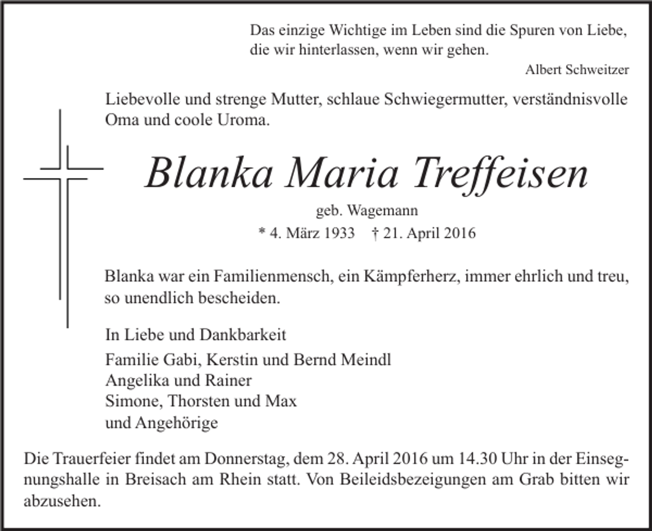 <p>Das einzige Wichtige im Leben sind die Spuren von Liebe,<br />die wir hinterlassen, wenn wir gehen.</p><p>Albert Schweitzer</p><p>Liebevolle und strenge Mutter, schlaue Schwiegermutter, verständnisvolle<br />Oma und coole Uroma.</p><p>Blanka Maria Treffeisen<br />geb. Wagemann<br />* 4. März 1933 † 21. April 2016</p><p>Blanka war ein Familienmensch, ein Kämpferherz, immer ehrlich und treu,<br />so unendlich bescheiden.<br />In Liebe und Dankbarkeit<br />Familie Gabi, Kerstin und Bernd Meindl<br />Angelika und Rainer<br />Simone, Thorsten und Max<br />und Angehörige<br />Die Trauerfeier findet am Donnerstag, dem 28. April 2016 um 14.30 Uhr in der Einsegnungshalle in Breisach am Rhein statt. Von Beileidsbezeigungen am Grab bitten wir<br />abzusehen.</p>