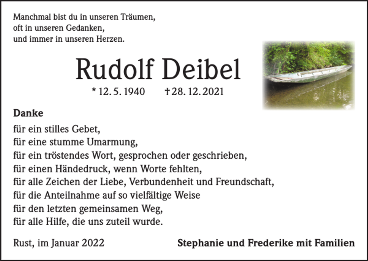 <p>Manchmal bist du in unseren Träumen,<br />oft in unseren Gedanken,<br />und immer in unseren Herzen.</p><p>Rudolf Deibel<br />* 12. 5. 1940</p><p>† 28. 12. 2021</p><p>Danke<br />für ein stilles Gebet,<br />für eine stumme Umarmung,<br />für ein tröstendes Wort, gesprochen oder geschrieben,<br />für einen Händedruck, wenn Worte fehlten,<br />für alle Zeichen der Liebe, Verbundenheit und Freundschaft,<br />für die Anteilnahme auf so vielfältige Weise<br />für den letzten gemeinsamen Weg,<br />für alle Hilfe, die uns zuteil wurde.<br />Rust, im Januar 2022</p><p>Stephanie und Frederike mit Familien</p>