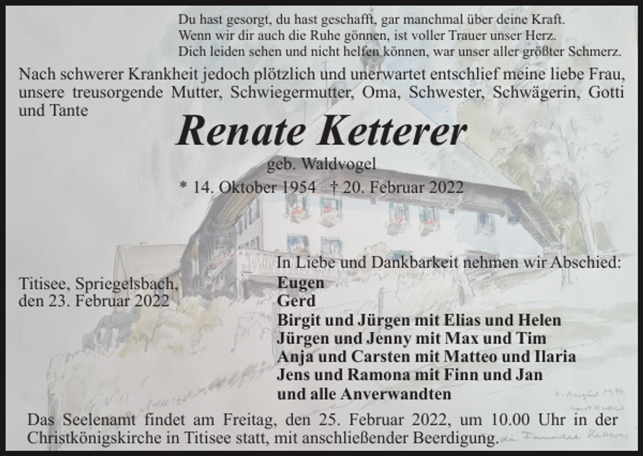 <p>Du hast gesorgt, du hast geschafft, gar manchmal über deine Kraft.<br />Wenn wir dir auch die Ruhe gönnen, ist voller Trauer unser Herz.<br />Dich leiden sehen und nicht helfen können, war unser aller größter Schmerz.</p><p>Nach schwerer Krankheit jedoch plötzlich und unerwartet entschlief meine liebe Frau,<br />unsere treusorgende Mutter, Schwiegermutter, Oma, Schwester, Schwägerin, Gotti<br />und Tante</p><p>Renate Ketterer<br />geb. Waldvogel<br />* 14. Oktober 1954 † 20. Februar 2022</p><p>In Liebe und Dankbarkeit nehmen wir Abschied:<br />Eugen<br />Gerd<br />Birgit und Jürgen mit Elias und Helen<br />Jürgen und Jenny mit Max und Tim<br />Anja und Carsten mit Matteo und Ilaria<br />Jens und Ramona mit Finn und Jan<br />und alle Anverwandten<br />Das Seelenamt findet am Freitag, den 25. Februar 2022, um 10.00 Uhr in der<br />Christkönigskirche in Titisee statt, mit anschließender Beerdigung.</p><p>Titisee, Spriegelsbach,<br />den 23. Februar 2022</p>
