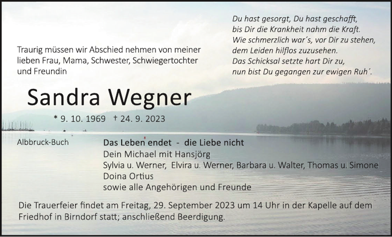<p>Traurig müssen wir Abschied nehmen von meiner<br />lieben Frau, Mama, Schwester, Schwiegertochter<br />und Freundin</p><p>Du hast gesorgt, Du hast gescha�,<br />bis Dir die Krankheit nahm die Kra�.<br />Wie schmerzlich war´s, vor Dir zu stehen,<br />dem Leiden hilflos zuzusehen.<br />Das Schicksal setzte hart Dir zu,<br />nun bist Du gegangen zur ewigen Ruh´.</p><p>Sandra Wegner<br />* 9. 10. 1969 † 24. 9. 2023<br />Albbruck-Buch</p><p>Das Leben endet - die Liebe nicht<br />Dein Michael mit Hansjörg<br />Sylvia u. Werner, Elvira u. Werner, Barbara u. Walter, Thomas u. Simone<br />Doina Or�us<br />sowie alle Angehörigen und Freunde</p><p>Die Trauerfeier findet am Freitag, 29. September 2023 um 14 Uhr in der Kapelle auf dem<br />Friedhof in Birndorf sta�; anschließend Beerdigung.</p>