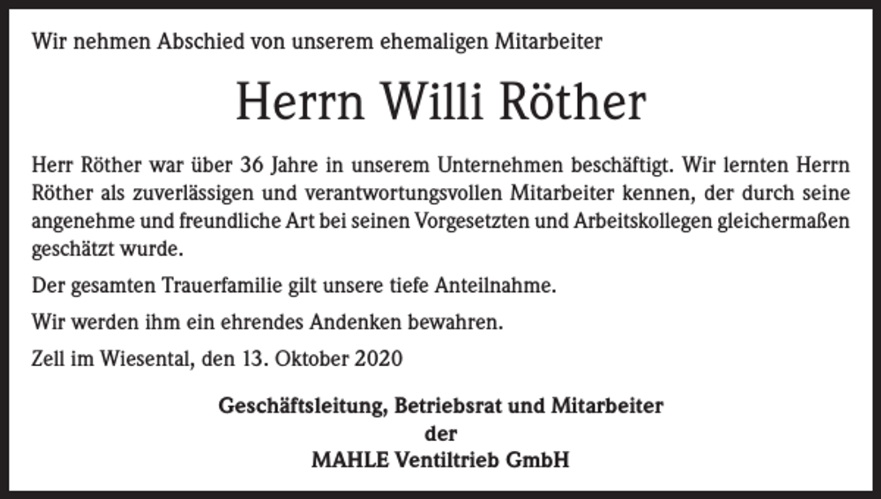 <p>Wir nehmen Abschied von unserem ehemaligen Mitarbeiter</p><p>Herrn Willi Röther<br />Herr Röther war über 36 Jahre in unserem Unternehmen beschäftigt. Wir lernten Herrn<br />Röther als zuverlässigen und verantwortungsvollen Mitarbeiter kennen, der durch seine<br />angenehme und freundliche Art bei seinen Vorgesetzten und Arbeitskollegen gleichermaßen<br />geschätzt wurde.<br />Der gesamten Trauerfamilie gilt unsere tiefe Anteilnahme.<br />Wir werden ihm ein ehrendes Andenken bewahren.<br />Zell im Wiesental, den 13. Oktober 2020<br />Geschäftsleitung, Betriebsrat und Mitarbeiter<br />der<br />MAHLE Ventiltrieb GmbH</p>