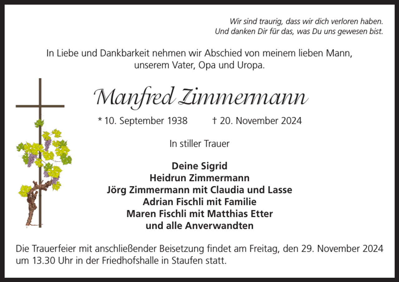 <p>Wir sind traurig, dass wir dich verloren haben.<br />Und danken Dir für das, was Du uns gewesen bist.</p><p>In Liebe und Dankbarkeit nehmen wir Abschied von meinem lieben Mann,<br />unserem Vater, Opa und Uropa.</p><p>Manfred Zimmermann<br />* 10. September 1938</p><p>† 20. November 2024</p><p>In stiller Trauer<br />Deine Sigrid<br />Heidrun Zimmermann<br />Jörg Zimmermann mit Claudia und Lasse<br />Adrian Fischli mit Familie<br />Maren Fischli mit Matthias Etter<br />und alle Anverwandten<br />Die Trauerfeier mit anschließender Beisetzung findet am Freitag, den 29. November 2024<br />um 13.30 Uhr in der Friedhofshalle in Staufen statt.</p>