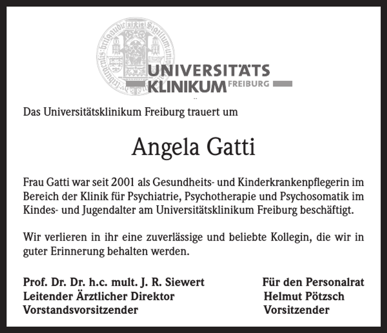 <p>Das Universitätsklinikum Freiburg trauert um</p><p>Angela Gatti<br />Frau Gatti war seit 2001 als Gesundheits- und Kinderkrankenpflegerin im<br />Bereich der Klinik für Psychiatrie, Psychotherapie und Psychosomatik im<br />Kindes- und Jugendalter am Universitätsklinikum Freiburg beschäftigt.<br />Wir verlieren in ihr eine zuverlässige und beliebte Kollegin, die wir in<br />guter Erinnerung behalten werden.<br />Prof. Dr. Dr. h.c. mult. J. R. Siewert<br />Leitender Ärztlicher Direktor<br />Vorstandsvorsitzender</p><p>Für den Personalrat<br />Helmut Pötzsch<br />Vorsitzender</p>