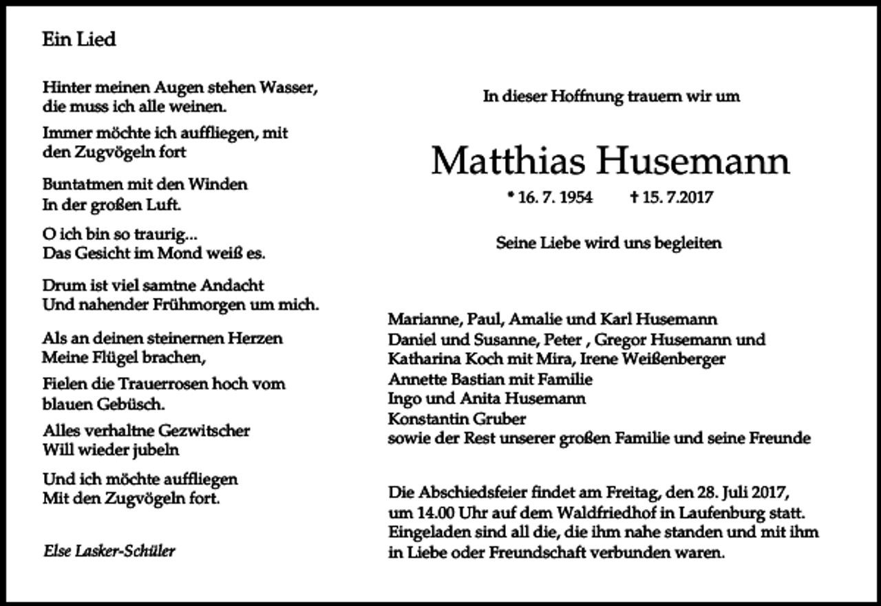 <p>Ein Lied<br />Hinter meinen Augen stehen Wasser,<br />die muss ich alle weinen.<br />Immer möchte ich auffliegen, mit<br />den Zugvögeln fort<br />Buntatmen mit den Winden<br />In der großen Luft.<br />O ich bin so traurig...<br />Das Gesicht im Mond weiß es.<br />Drum ist viel samtne Andacht<br />Und nahender Frühmorgen um mich.<br />Als an deinen steinernen Herzen<br />Meine Flügel brachen,<br />Fielen die Trauerrosen hoch vom<br />blauen Gebüsch.<br />Alles verhaltne Gezwitscher<br />Will wieder jubeln<br />Und ich möchte auffliegen<br />Mit den Zugvögeln fort.<br />Else Lasker-Schüler</p><p>In dieser Hoffnung trauern wir um</p><p>Matthias Husemann<br />* 16. 7. 1954</p><p>† 15. 7.2017</p><p>Seine Liebe wird uns begleiten</p><p>Marianne, Paul, Amalie und Karl Husemann<br />Daniel und Susanne, Peter , Gregor Husemann und<br />Katharina Koch mit Mira, Irene Weißenberger<br />Annette Bastian mit Familie<br />Ingo und Anita Husemann<br />Konstantin Gruber<br />sowie der Rest unserer großen Familie und seine Freunde<br />Die Abschiedsfeier findet am Freitag, den 28. Juli 2017,<br />um 14.00 Uhr auf dem Waldfriedhof in Laufenburg statt.<br />Eingeladen sind all die, die ihm nahe standen und mit ihm<br />in Liebe oder Freundschaft verbunden waren.</p>