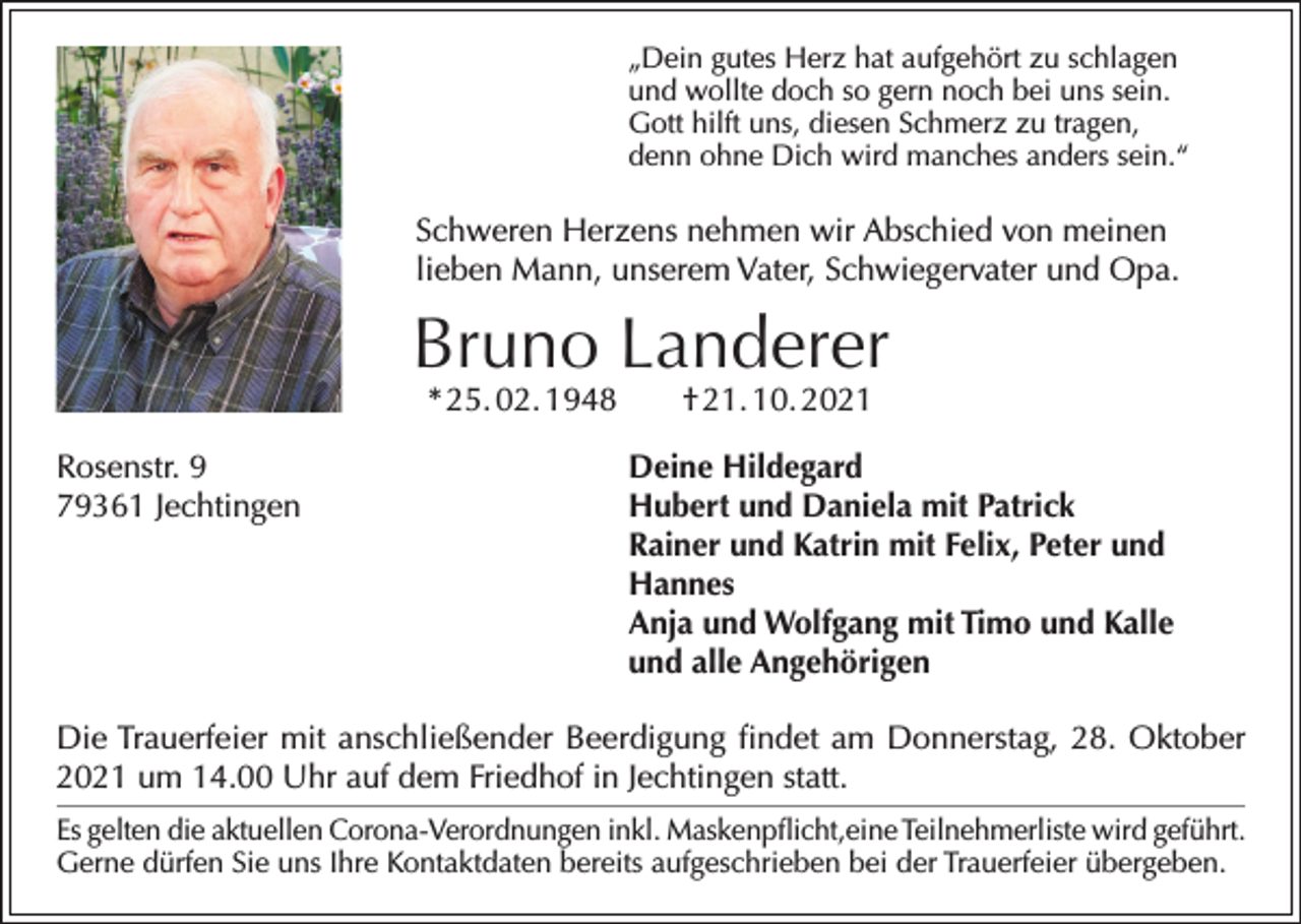 <p>„Dein gutes Herz hat aufgehört zu schlagen<br />und wollte doch so gern noch bei uns sein.<br />Gott hilft uns, diesen Schmerz zu tragen,<br />denn ohne Dich wird manches anders sein.“</p><p>Schweren Herzens nehmen wir Abschied von meinen<br />lieben Mann, unserem Vater, Schwiegervater und Opa.</p><p>Bruno Landerer<br />* 25. 02. 1948 † 21. 10. 2021</p><p>Rosenstr. 9<br />79361 Jechtingen</p><p>Deine Hildegard<br />Hubert und Daniela mit Patrick<br />Rainer und Katrin mit Felix, Peter und<br />Hannes<br />Anja und Wolfgang mit Timo und Kalle<br />und alle Angehörigen</p><p>Die Trauerfeier mit anschließender Beerdigung findet am Donnerstag, 28. Oktober<br />2021 um 14.00 Uhr auf dem Friedhof in Jechtingen statt.<br />Es gelten die aktuellen Corona-Verordnungen inkl. Maskenpflicht,eine Teilnehmerliste wird geführt.<br />Gerne dürfen Sie uns Ihre Kontaktdaten bereits aufgeschrieben bei der Trauerfeier übergeben.</p>