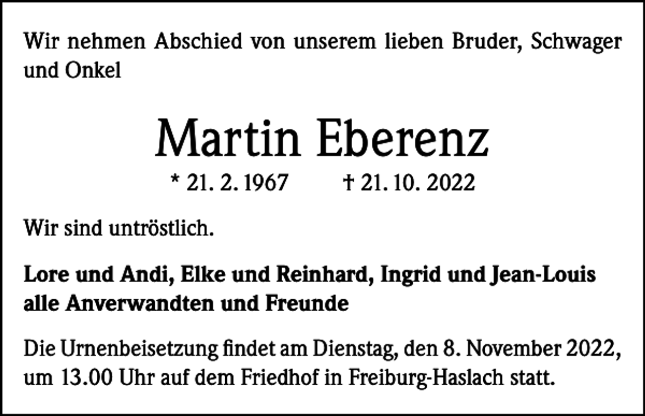 <p>Wir nehmen Abschied von unserem lieben Bruder, Schwager<br />und Onkel</p><p>Martin Eberenz<br />* 21. 2. 1967</p><p>† 21. 10. 2022</p><p>Wir sind untröstlich.<br />Lore und Andi, Elke und Reinhard, Ingrid und Jean-Louis<br />alle Anverwandten und Freunde<br />Die Urnenbeisetzung findet am Dienstag, den 8. November 2022,<br />um 13.00 Uhr auf dem Friedhof in Freiburg-Haslach statt.</p>