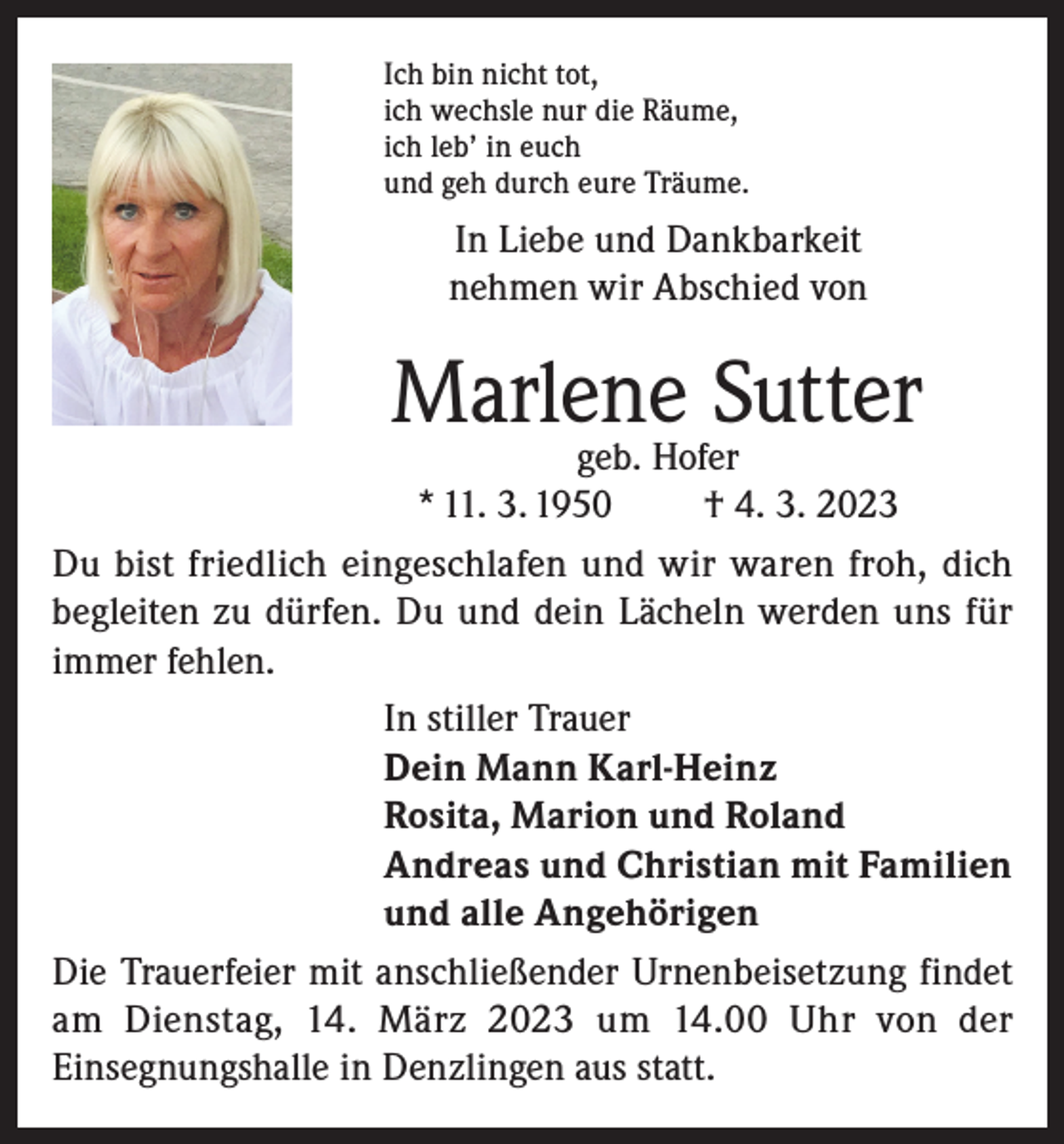 <p>Ich bin nicht tot,<br />ich wechsle nur die Räume,<br />ich leb’ in euch<br />und geh durch eure Träume.</p><p>In Liebe und Dankbarkeit<br />nehmen wir Abschied von</p><p>Marlene Sutter</p><p>geb. Hofer<br />* 11. 3. 1950<br />† 4. 3. 2023<br />Du bist friedlich eingeschlafen und wir waren froh, dich<br />begleiten zu dürfen. Du und dein Lächeln werden uns für<br />immer fehlen.<br />In stiller Trauer<br />Dein Mann Karl-Heinz<br />Rosita, Marion und Roland<br />Andreas und Christian mit Familien<br />und alle Angehörigen<br />Die Trauerfeier mit anschließender Urnenbeisetzung findet<br />am Dienstag, 14. März 2023 um 14.00 Uhr von der<br />Einsegnungshalle in Denzlingen aus statt.</p>
